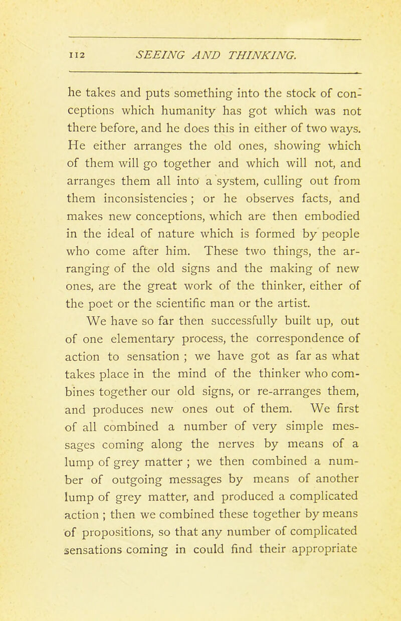 he takes and puts something into the stock of con- ceptions which humanity has got which was not there before, and he does this in either of two ways. He either arranges the old ones, showing which of them will go together and which will not, and arranges them all into a system, culling out from them inconsistencies; or he observes facts, and makes new conceptions, which are then embodied in the ideal of nature which is formed by people who come after him. These two things, the ar- ranging of the old signs and the making of new ones, are the great work of the thinker, either of the poet or the scientific man or the artist. We have so far then successfully built up, out of one elementary process, the correspondence of action to sensation ; we have got as far as what takes place in the mind of the thinker who com- bines together our old signs, or re-arranges them, and produces new ones out of them. We first of all combined a number of very simple mes- sages coming along the nerves by means of a lump of grey matter ; we then combined a num- ber of outgoing messages by means of another lump of grey matter, and produced a complicated action ; then we combined these together by means of propositions, so that any number of complicated sensations coming in could find their appropriate