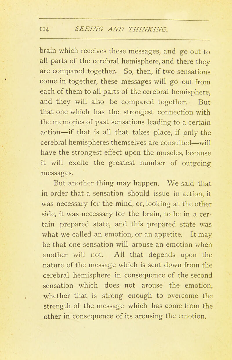 brain which receives these messages, and go out to all parts of the cerebral hemisphere, and there they are compared together. So, then, if two sensations come in together, these messages will go out from each of them to all parts of the cerebral hemisphere, and they will also be compared together. But that one which has the strongest connection with the memories of past sensations leading to a certain action—if that is all that takes place, if only the cerebral hemispheres themselves are consulted—will have the strongest effect upon the muscles, because it will excite the greatest number of outgoing messages. But another thing may happen. We said that in order that a sensation should issue in action, it was necessary for the mind, or, looking at the other side, it was necessary for the brain, to be in a cer- tain prepared state, and this prepared state was what we called an emotion, or an appetite. It may be that one sensation will arouse an emotion when another will not. All that depends upon the nature of the message which is sent down from the cerebral hemisphere in consequence of the second sensation which does not arouse the emotion, whether that is strong enough to overcome the strength of the message which has come from the other in consequence of its arousing the emotion.