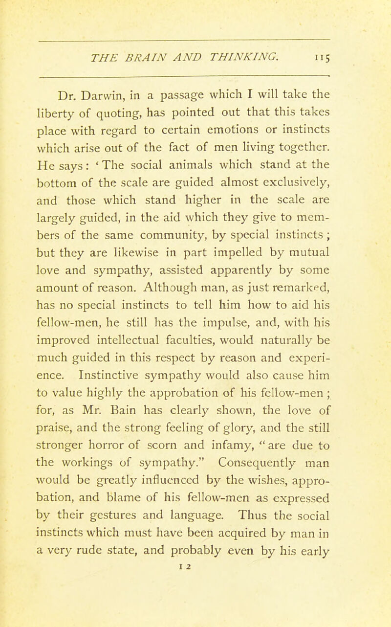 Dr. Darwin, in a passage which I will take the liberty of quoting, has pointed out that this takes place with regard to certain emotions or instincts which arise out of the fact of men living together. He says: ‘ The social animals which stand at the bottom of the scale are guided almost exclusively, and those which stand higher in the scale are largely guided, in the aid which they give to mem- bers of the same community, by special instincts ; but they are likewise in part impelled by mutual love and sympathy, assisted apparently by some amount of reason. Although man, as just remarked, has no special instincts to tell him how to aid his fellow-men, he still has the impulse, and, with his improved intellectual faculties, would naturally be much guided in this respect by reason and experi- ence. Instinctive sympathy would also cause him to value highly the approbation of his fellow-men ; for, as Mr. Bain has clearly shown, the love of praise, and the strong feeling of glory, and the still stronger horror of scorn and infamy, “ are due to the workings of sympathy.” Consequently man would be greatly influenced by the wishes, appro- bation, and blame of his fellow-men as expressed by their gestures and language. Thus the social instincts which must have been acquired by man in a very rude state, and probably even by his early