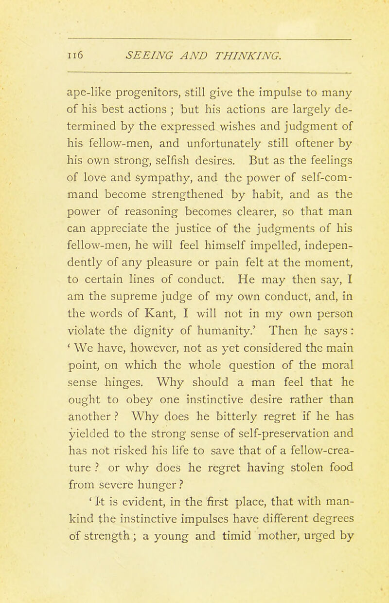 ape-like progenitors, still give the impulse to many of his best actions ; but his actions are largely de- termined by the expressed wishes and judgment of his fellow-men, and unfortunately still oftener by his own strong, selfish desires. But as the feelings of love and sympathy, and the power of self-com- mand become strengthened by habit, and as the power of reasoning becomes clearer, so that man can appreciate the justice of the judgments of his fellow-men, he will feel himself impelled, indepen- dently of any pleasure or pain felt at the moment, to certain lines of conduct. He may then say, I am the supreme judge of my own conduct, and, in the words of Kant, I will not in my own person violate the dignity of humanity.’ Then he says: ‘ We have, however, not as yet considered the main point, on which the whole question of the moral sense hinges. Why should a man feel that he ought to obey one instinctive desire rather than another} Why does he bitterly regret if he has yielded to the strong sense of self-preservation and has not risked his life to save that of a fellow-crea- ture 1 or why does he regret having stolen food from severe hunger ‘ I't is evident, in the first place, that Avith man- kind the instinctive impulses have different degrees of strength; a young and timid mother, urged by