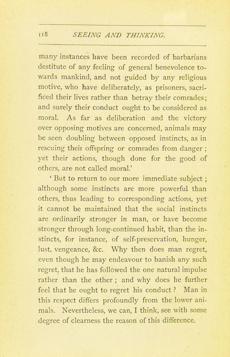 many instances have been recorded of barbarians destitute of any feeling of general benevolence to- wards mankind, and not guided by any religious motive, who have deliberately, as prisoners, sacri- ficed their lives rather than betray their comrades; and surely their conduct ought to be considered as moral. As far as deliberation and the victory over opposing motives are concerned, animals may be seen doubling between opposed instincts, as in rescuing their offspring or comrades from danger ; yet their actions, though done for the good of others, are not called moral.’ ‘ But to return to our more immediate subject ; although some instincts are more powerful than others, thus leading to corresponding actions, yet it cannot be maintained that the social instincts are ordinarily stronger in man, or have become stronger through long-continued habit, than the in- stincts, for instance, of self-preservation, hunger, lust, vengeance, &c. Why then does man regret, even though he may endeavour to banish any such regret, that he has followed the one natural impulse rather than the other ; and why does he further feel that he ought to regret his conduct 1 Man in this respect differs profoundly from the lower ani- mals. Nevertheless, we can, I think, see with some degree of clearness the reason of this difference.