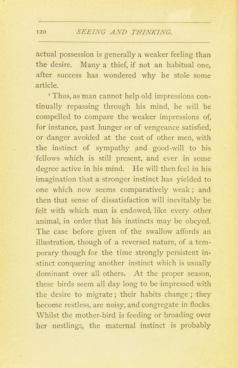 actual possession is generally a weaker feeling than the desire. Many a thief, if not an habitual one, after success has wondered why he stole some article. ‘ Thus, as man cannot help old impressions con- tinually repassing through his mind, he will be compelled to compare the weaker impressions of, for instance, past hunger or of vengeance satisfied, or danger avoided at the cost of other men, with the instinct of sympathy and good-will to his ■fellows which is still present, and ever in some degree active in his mind. He will then feel in his imagination that a stronger instinct has yielded to one which now seems comparatively weak ; and then that sense of dissatisfaction will inevitably be felt with which man is endowed, like every other animal, in order that his instincts may be obeyed. The case before given of the swallow affords an illustration, though of a reversed nature, of a tem- porary though for the time strongly persistent in- stinct conquering another instinct which is usually dominant over all others. At the proper season, these birds seem all day long to be impressed with the desire to migrate; their habits change ; they become restless, are noisy, and congregate in flocks. Whilst the mother-bird is feeding or broading over her nestlings, the maternal instinct is probably