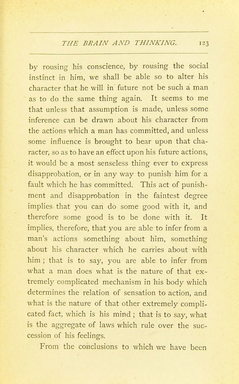 by rousing his conscience, by rousing the social instinct in him, we shall be able so to alter his character that he will in future not be such a man as to do the same thing again. It seems to me that unless that assumption is made, unless some inference can be drawn about his character from the actions which a man has committed, and unless some influence is brought to bear upon that cha- racter, so as to have an effect upon his future actions, it would be a most senseless thing ever to express disapprobation, or in any way to punish- him for a fault which he has committed. This act of punish- ment and disapprobation in the faintest degree implies that you can do some good with it, and therefore some good is to be done with it. It implies, therefore, that you are able to infer from a man’s actions something about him, something about his character which he carries about with him ; that is to say, you are able to infer from what a man does what is the nature of that ex- tremely complicated mechanism in his body which determines the relation of sensation to action, and what is the nature of that other extremely compli- cated fact, which is his mind ; that is to say, what is the aggregate of laws which rule over the suc- cession of his feelings. From the conclusions to which we have been