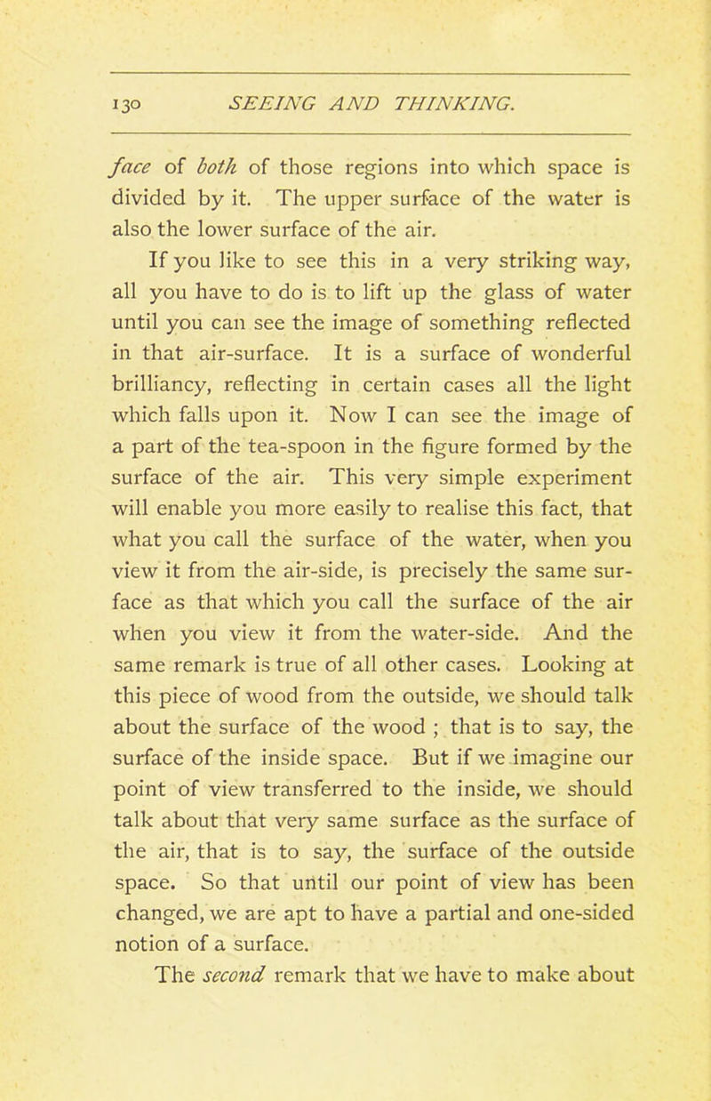 face of both of those regions into which space is divided by it. The upper surface of the water is also the lower surface of the air. If you like to see this in a very striking way, all you have to do is to lift up the glass of water until you can see the image of something reflected in that air-surface. It is a surface of wonderful brilliancy, reflecting in certain cases all the light which falls upon it. Now I can see the image of a part of the tea-spoon in the figure formed by the surface of the air. This very simple experiment will enable you more easily to realise this fact, that what you call the surface of the water, when you view it from the air-side, is precisely the same sur- face as that which you call the surface of the air when you view it from the water-side. And the same remark is true of all other cases. Looking at this piece of wood from the outside, we should talk about the surface of the wood ; that is to say, the surface of the inside space. But if we imagine our point of view transferred to the inside, we should talk about that very same surface as the surface of the air, that is to say, the surface of the outside space. So that until our point of view has been changed, we are apt to have a partial and one-sided notion of a surface. The second remark that we have to make about