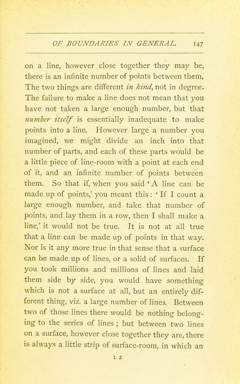 on a line, however close together they may be, there is an infinite number of points between them. The two things are different in kind, not in degree. The failure to make a line does not mean that you have not taken a large enough number, but that number itself is essentially inadequate to make points into a line. However large a number you imagined, we might divide an inch into that number of parts, and each of these parts would be a little piece of line-room with a point at each end of it, and an infinite number of points between them. So that if, when you said ‘ A line can be made up of points,’ you meant this : ‘ If I count a large enough number, and take that number of points, and lay them in a row, then I shall make a line,’ it would not be true. It is not at all - true that a line can be made up of points in that way. Nor is it any more true in that sense that a surface can be made up of lines, or a solid of surfaces. If you took millions and millions of lines and laid them side by side, you would have something which is not a surface at all, but an entirely dif- ferent thing, viz. a large number of lines. Between two of those lines there would be nothing belong- ing to the series of lines ; but between two lines on a surface, however close together they are, there is always a little strip of surface-room, in which an