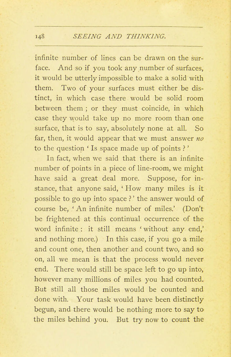 infinite number of lines can be drawn on the sur- face. And so if you took any number of surfaces, it would be utterly impossible to make a solid with them. Two of your surfaces must either be dis- tinct, in which case there would be solid room between them ; or they must coincide, in which case they would take up no more room than one surface, that is to say, absolutely none at all. So far, then, it would appear that we must answer 7io to the question ‘ Is space made up of points ? ’ In fact, when we said that there is an infinite number of points in a piece of line-room, we might have said a great deal more. Suppose, for in- stance, that anyone said, ‘ How many miles is it possible to go up into space ? ’ the answer would of course be, ‘ An infinite number of miles.’ (Don’t be frightened at this continual occurrence of the word infinite : it still means ‘ without any end,’ and nothing more.) In this case, if you go a mile and count one, then another and count two, and so on, all we mean is that the process would never end. There would still be space left to go up into, however many millions of miles you had counted. But still all those miles would be counted and done with. Your task would have been distinctly begun, and there would be nothing more to say to the miles behind you. But try now to count the