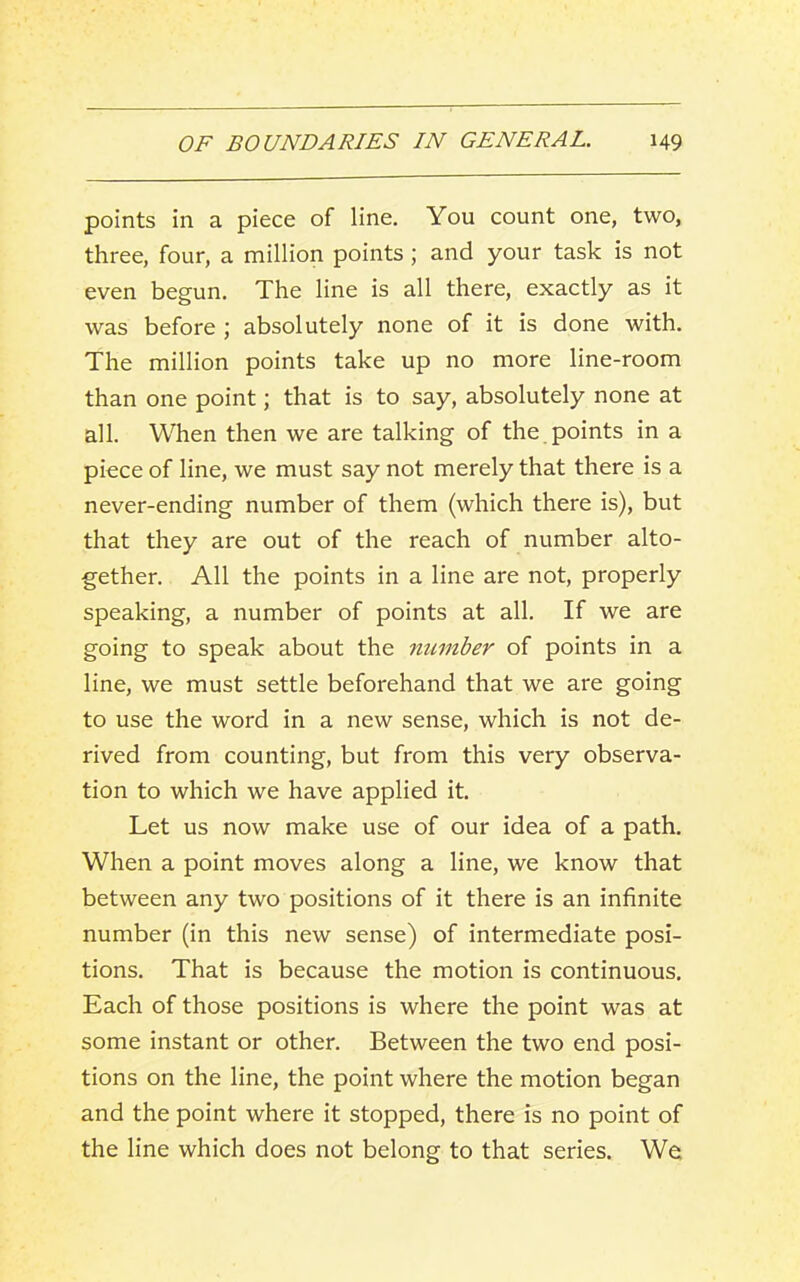 points in a piece of line. You count one, two, three, four, a million points ; and your task is not even begun. The line is all there, exactly as it was before ; absolutely none of it is done with. The million points take up no more line-room than one point; that is to say, absolutely none at all. When then we are talking of the. points in a piece of line, we must say not merely that there is a never-ending number of them (which there is), but that they are out of the reach of number alto- gether. All the points in a line are not, properly speaking, a number of points at all. If we are going to speak about the number of points in a line, we must settle beforehand that we are going to use the word in a new sense, which is not de- rived from counting, but from this very observa- tion to which we have applied it. Let us now make use of our idea of a path. When a point moves along a line, we know that between any two positions of it there is an infinite number (in this new sense) of intermediate posi- tions. That is because the motion is continuous. Each of those positions is where the point was at some instant or other. Between the two end posi- tions on the line, the point where the motion began and the point where it stopped, there is no point of the line which does not belong to that series. We;