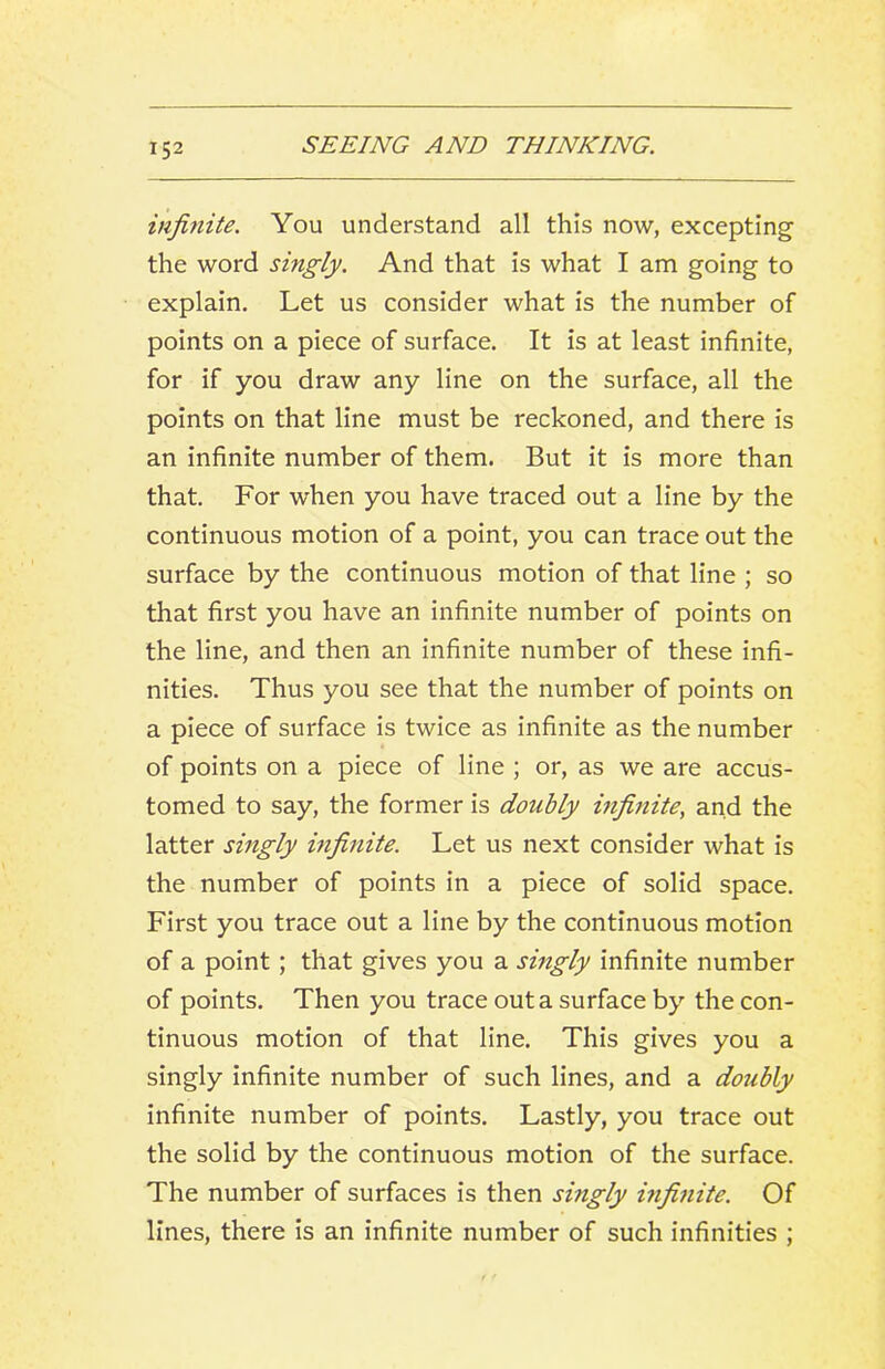 infinite. You understand all this now, excepting the word singly. And that is what I am going to explain. Let us consider what is the number of points on a piece of surface. It is at least infinite, for if you draw any line on the surface, all the points on that line must be reckoned, and there is an infinite number of them. But it is more than that. For when you have traced out a line by the continuous motion of a point, you can trace out the surface by the continuous motion of that line ; so that first you have an infinite number of points on the line, and then an infinite number of these infi- nities. Thus you see that the number of points on a piece of surface is twice as infinite as the number of points on a piece of line ; or, as we are accus- tomed to say, the former is doubly infinite, and the latter singly infinite. Let us next consider what is the number of points in a piece of solid space. First you trace out a line by the continuous motion of a point; that gives you a singly infinite number of points. Then you trace out a surface by the con- tinuous motion of that line. This gives you a singly infinite number of such lines, and a doubly infinite number of points. Lastly, you trace out the solid by the continuous motion of the surface. The number of surfaces is then singly infinite. Of lines, there is an infinite number of such infinities ;