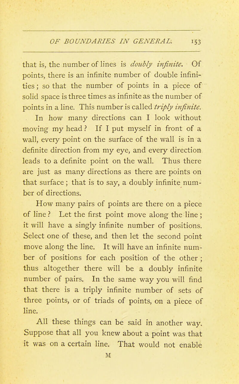 that is, the number of lines is doicbly infinite. Of points, there is an infinite number of double infini- ties ; so that the number of points in a piece of solid space is three times as infinite as the number of points in a line. This number is called triply infinite. In how many directions can I look without moving my head ? If I put myself in front of a wall, every point on the surface of the wall is in a definite direction from my eye, and every direction leads to a definite point on the wall. Thus there are just as many directions as there are points on that surface; that is to say, a doubly infinite num- ber of directions. How many pairs of points are there on a piece of line ? Let the first point move along the line ; it will have a singly infinite number of positions. Select one of these, and then let the second point move along the line. It will have an infinite num- ber of positions for each position of the other ; thus altogether there will be a doubly infinite number of pairs. In the same way you will find that there is a triply infinite number of sets of three points, or of triads of points, on a piece of line. All these things can be said in another way. Suppose that all you knew about a point was that it was on a certain line. That would not enable M