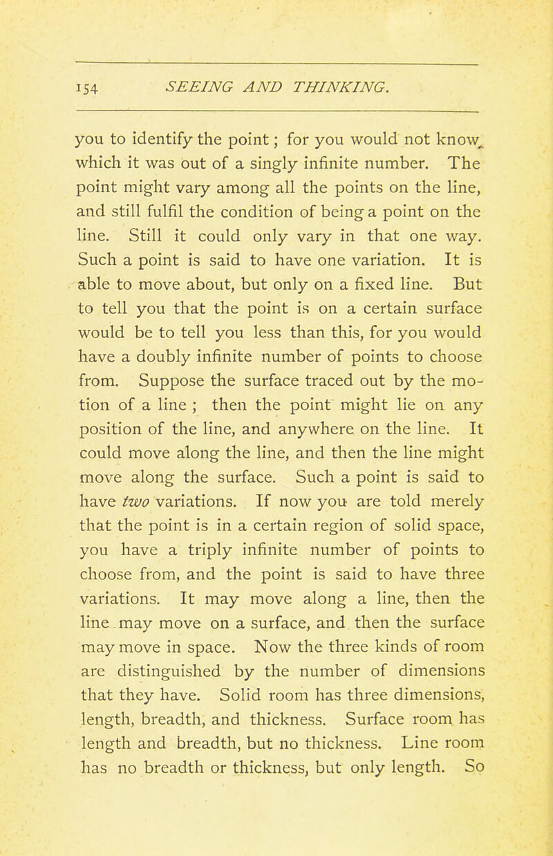 you to identify the point; for you would not know^ which it was out of a singly infinite number. The point might vary among all the points on the line, and still fulfil the condition of being a point on the line. Still it could only vary in that one way. Such a point is said to have one variation. It is able to move about, but only on a fixed line. But to tell you that the point is on a certain surface would be to tell you less than this, for you would have a doubly infinite number of points to choose from. Suppose the surface traced out by the mo- tion of a line ; then the point might lie on any position of the line, and anywhere on the line. It could move along the line, and then the line might move along the surface. Such a point is said to have two variations. If now you are told merely that the point is in a certain region of solid space, you have a triply infinite number of points to choose from, and the point is said to have three variations. It may move along a line, then the line may move on a surface, and then the surface may move in space. Now the three kinds of room are distinguished by the number of dimensions that they have. Solid room has three dimensions, length, breadth, and thickness. Surface room has length and breadth, but no thickness. Line room has no breadth or thickness, but only length. So