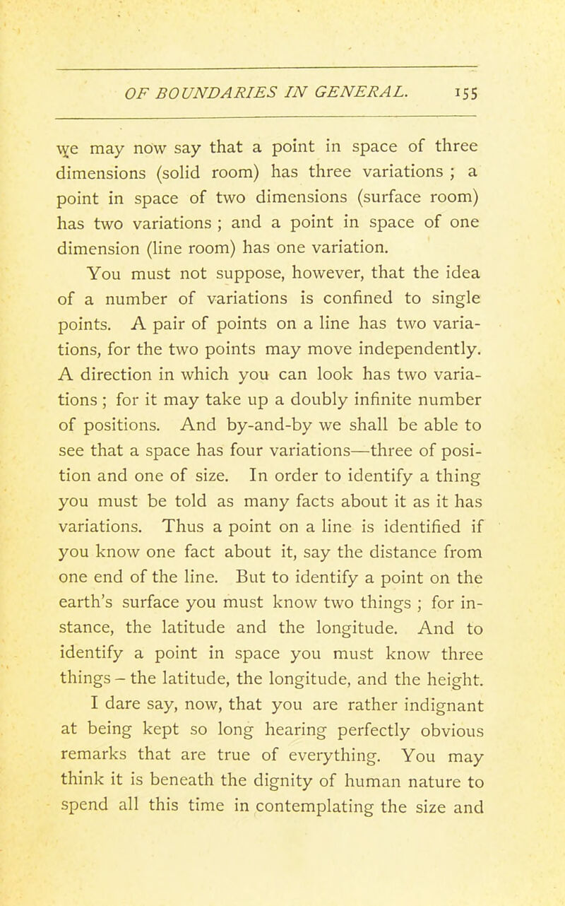 may now say that a point in space of three dimensions (solid room) has three variations ; a point in space of two dimensions (surface room) has two variations ; and a point in space of one dimension (line room) has one variation. You must not suppose, however, that the idea of a number of variations is confined to single points. A pair of points on a line has two varia- tions, for the two points may move independently. A direction in which you can look has two varia- tions ; for it may take up a doubly infinite number of positions. And by-and-by we shall be able to see that a space has four variations—three of posi- tion and one of size. In order to identify a thing you must be told as many facts about it as it has variations. Thus a point on a line is identified if you know one fact about it, say the distance from one end of the line. But to identify a point on the earth’s surface you must know two things ; for in- stance, the latitude and the longitude. And to identify a point in space you must know three things - the latitude, the longitude, and the height. I dare say, now, that you are rather indignant at being kept so long hearing perfectly obvious remarks that are true of everything. You may think it is beneath the dignity of human nature to spend all this time in contemplating the size and