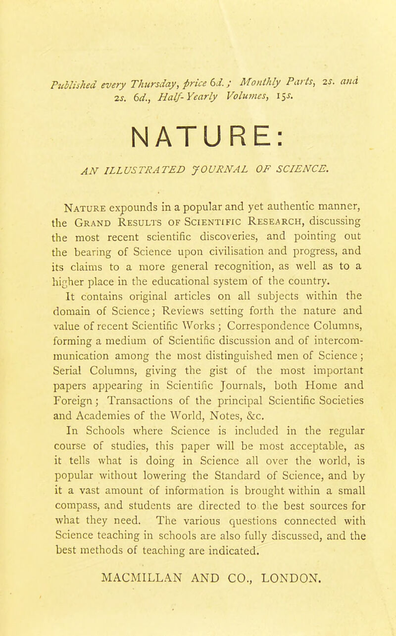 Published every Thursday, price 6d. y Monlhly Paris, 2S. and 2s. 6d., Half-Yearly Volumes, 15J. NATURE: AH ILLUSTRATED JOURNAL OF SCIENCE. Nature expounds in a popular and yet authentic manner, the Grand Results of Scientific Research, discussing the most recent scientific discoveries, and pointing out the bearing of Science upon civilisation and progress, and its claims to a more general recognition, as well as to a higher place in the educational system of the country. It contains original articles on all subjects within the domain of Science; Reviews setting forth the nature and value of recent Scientific Works ; Correspondence Columns, forming a medium of Scientific discussion and of intercom- munication among the most distinguished men of Science; Serial Columns, giving the gist of the most important papers appearing in Scientific Journals, both Home and Foreign; Transactions of the principal Scientific Societies and Academies of the World, Notes, &c. In Schools where Science is included in the regular course of studies, this paper will be most acceptable, as it tells what is doing in Science all over the world, is popular without lowering the Standard of Science, and by it a vast amount of information is brought within a small compass, and students are directed to the best sources for what they need. The various questions connected with Science teaching in schools are also fully discussed, and the best methods of teaching are indicated.