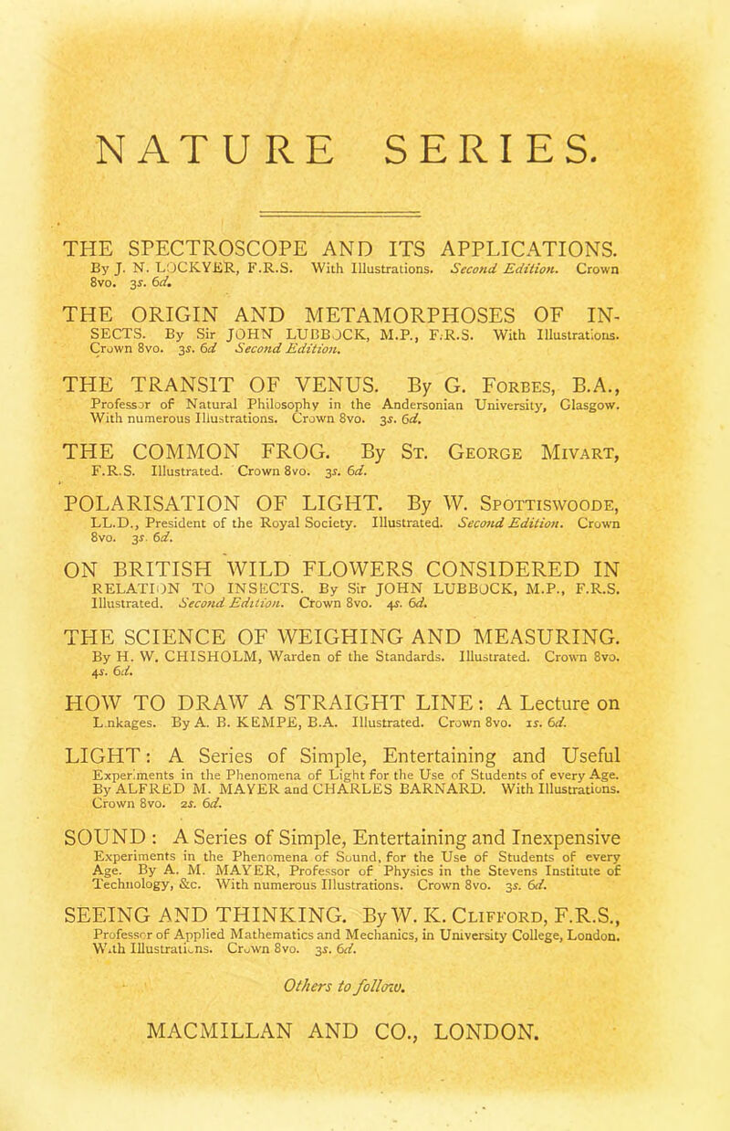 NATURE SERIES THE SPECTROSCOPE AND ITS APPLICATIONS. By J. N. LOCKYKR, F.R.S. With Illustrations. Second Edition. Crown 8vo. 3s. 6d, THE ORIGIN AND METAMORPHOSES OF In- sects. By Sir JOHN LUBBOCK, M.P., F.R.S. With Illustrations. Crown 8vo. 3s. 6d Second Editio7i. THE TRANSIT OF VENUS. By G. Forbes, B.A., Professor of Natural Philosophy in the Andersonian University, Glasgow. With numerous Illustrations. Crown 8vo. 3s. 6d. THE COMMON FROG. By St. George Mivart, F.R.S. Illustrated. Crown 8vo. 3s. 6d. POLARISATION OF LIGHT. By W. Spottiswoode, LL.D., President of the Royal Society. Illustrated. Second Edition. Crown 8vo. 3r. 6d. ON BRITISH WILD FLOWERS CONSIDERED IN RELATION TO INSECTS. By Sir JOHN LUBBOCK, M.P., F.R.S. Illustrated. Secottd Edition. Crown 8vo. 41. 6d. THE SCIENCE OF WEIGHING AND MEASURING. By H. W. CHISHOLM, Warden of the Standards. Illustrated. Crown 8vo. 4i. td. HOW TO DRAW A STRAIGHT LINE: A Lecture on L nkages. By A. B. KEMPE, B.A. Illustrated. Crown 8vo. is. (id. LIGHT: A Series of Simple, Entertaining and Useful Experiments in the Phenomena of Light for the Use of Students of every Age. By ALFRED M. MAYER and CHARLES BARNARD. With Illustrations. Crown 8vo. zs. ^d. SOUND : A Series of Simple, Entertaining and Inexpensive E.\periments in the Phenomena of Sound, for the Use of Students of every Age. By A. M. MAYER, Professor of Physics in the Stevens Institute of Technology, &c. With numerous Illustrations. Crown 8vo. 3^. SEEING AND THINKING. By W. K. Clifford, F.R.S., Professor of Applied Mathematics and Mechanics, in University College, London. With IUustrati.,ns. CroWn 8vo. 3s. 6d. Others to folloio.