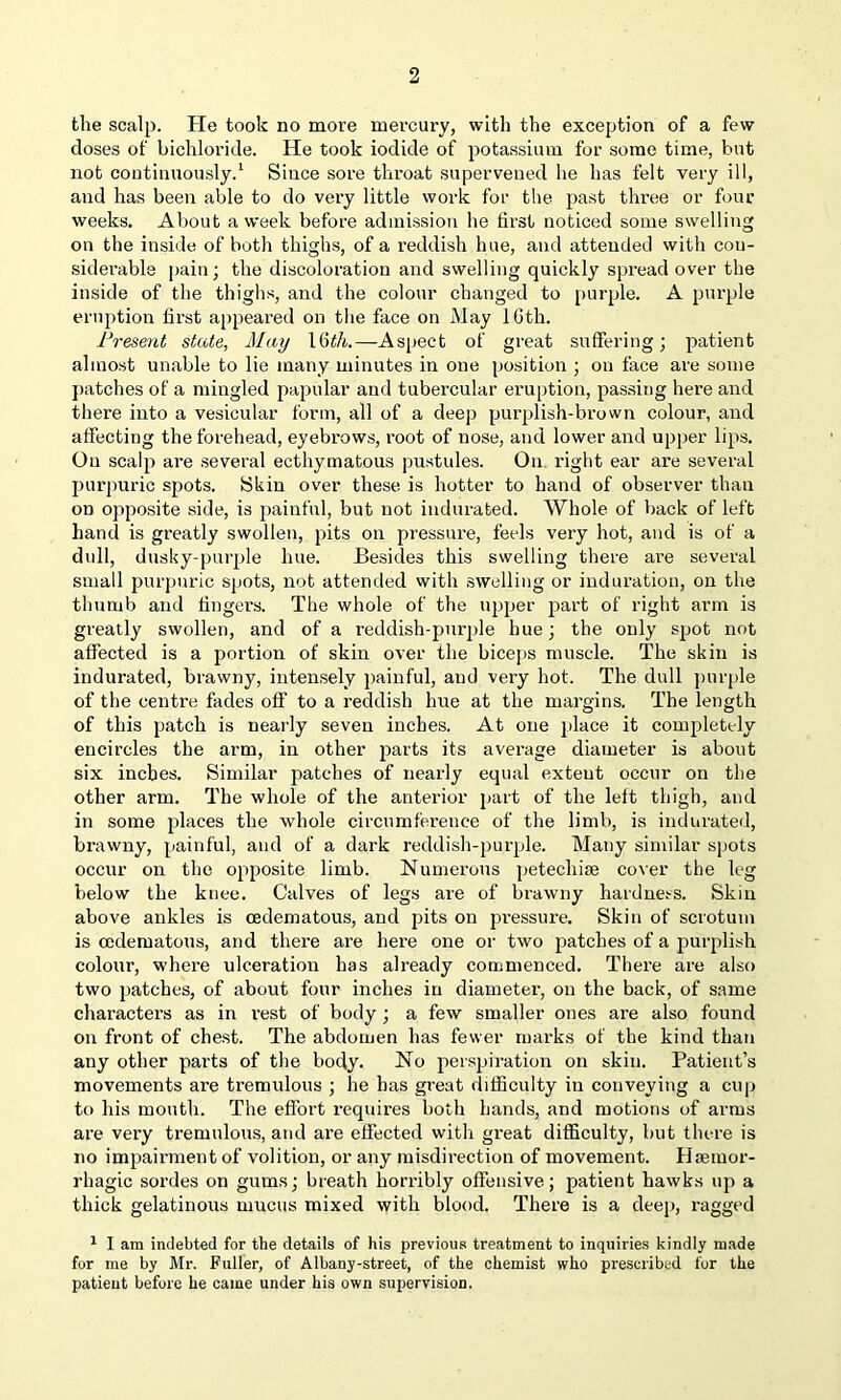 the scalp. He took no more mercury, with the exception of a few doses of bichloride. He took iodide of potassium for some time, but not continuously.1 Since sore throat supervened he has felt very ill, and has been able to do very little work for the past three or four weeks. About a week before admission he first noticed some swelling on the inside of both thighs, of a reddish hue, and attended with con- siderable pain; the discoloration and swelling quickly spread over the inside of the thighs, and the colour changed to purple. A purple eruption first appeared on the face on May 16th. Present state, May 1 6 th.—Aspect of great suffering; patient almost unable to lie many minutes in one position ; on face are some patches of a mingled papular and tubercular eruption, passing here and there into a vesicular form, all of a deep purplish-brown colour, and affecting the forehead, eyebrows, root of nose, and lower and upper lips. On scalp are several ecthymatous pustules. On right ear are several purpuric spots. Skin over these is hotter to hand of observer than on opposite side, is painful, but not indurated. Whole of back of left hand is greatly swollen, pits on pressure, feels very hot, and is of a dull, dusky-purple hue. Besides this swelling there are several small purpuric spots, not attended with swelling or induration, on the thumb and fingers. The whole of the upper part of right arm is greatly swollen, and of a reddish-purple hue; the only spot not affected is a portion of skin over the biceps muscle. The skin is indurated, brawny, intensely painful, and very hot. The dull purple of the centre fades off to a reddish hue at the margins. The length of this patch is nearly seven inches. At one place it completely encircles the arm, in other parts its average diameter is about six inches. Similar patches of nearly equal exteut occur on the other arm. The whole of the anterior part of the left thigh, and in some places the whole circumference of the limb, is indurated, brawny, painful, and of a dark reddish-purple. Many similar spots occur on the opposite limb. Numerous petecliise cover the leg below the knee. Calves of legs are of brawny hardness. Skin above ankles is cedematous, and pits on pressure. Skin of scrotum is cedematous, and there are here one or two patches of a purplish colour, whei'e ulceration has already commenced. There are also two patches, of about four inches in diameter, on the back, of same characters as in i-est of body; a few smaller ones are also found on front of chest. The abdomen has fewer marks of the kind than any other parts of the body. No perspiration on skin. Patient’s movements are tremulous ; he has great difficulty in conveying a cup to his mouth. The effort requires both hands, and motions of arms are very tremulous, and are effected with great difficulty, but there is no impairment of volition, or any misdirection of movement. Haemor- rhagic sordes on gums; breath horribly offensive; patient hawks up a thick gelatinous mucus mixed with blood. There is a deep, ragged 1 I am indebted for the details of his previous treatment to inquiries kindly made for me by Mr. Fuller, of Albany-street, of the chemist who prescribed for the patient before he came under his own supervision.