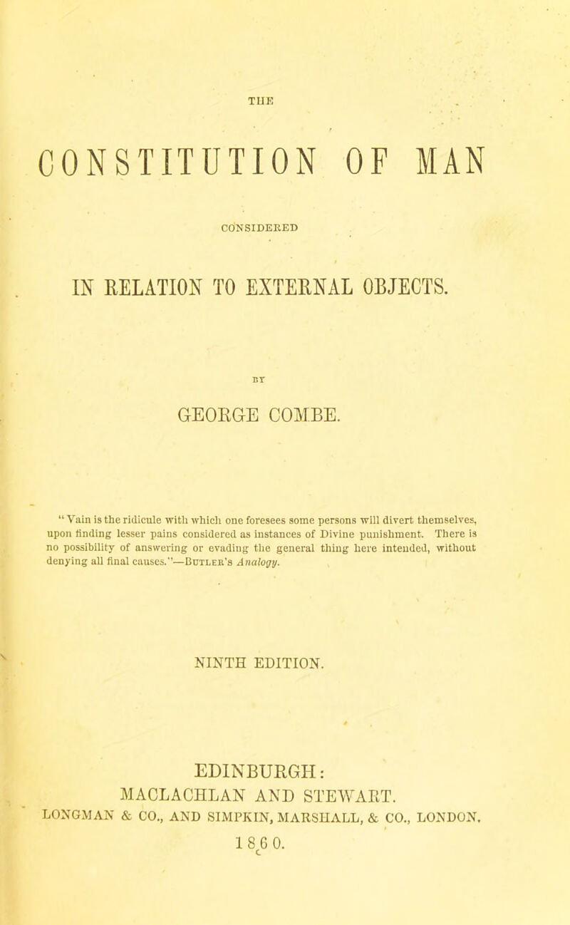TUE CONSTITUTION OF MAN CONSIDERED m RELATION TO EXTERNAL OBJECTS. BT GEORGE COMBE. “ Vain is the ridicule with whicli one foresees some persons will divert themselves, upon finding lesser pains considered as instances of Divine punishment. There is no possibility of answering or evading the general thing here intended, without denying all final causes.—Butleh's Analogy. NINTH EDITION. EDINBURGH: AlACLACHLAN AND STEAVADT. LONGMAN & CO., AND SIMPKIN, MARSHALL, & CO., LONDON.