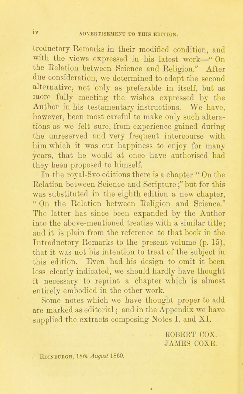 troductory Hemarks in their modified condition, and with the views expressed in his latest work—“ On the Relation between Science and Religion.” After due consideration, we determined to adopt the second alternative, not only as preferable in itself, hut as more fully meeting the wishes expressed by the Author in his testamentary instructions. We have, however, been most careful to make only such altera- tions as we felt sure, from experience gained during the unreserved and very frequent intercourse with him which it was our happiness to enjoy for many years, that he would at once have authorised had they been proposed to himself. In the royal-8vo editions there is a chapter “ On the Relation between Science and Scripture but for this was substituted in the eighth edition a new chapter, “ On the Relation between Religion and Science.” The latter has since been expanded by the Author into the above-mentioned treatise with a similar title; and it is plain from the reference to that hook in the Introductory Remarks to the present volume (p. 15), that it was not his intention to treat of the subject in this edition. Even had his design to omit it been less clearly indicated, we should hardly have thought it necessary to reprint a chapter which is almost entirely embodied in the other work. Some notes which w^e have thought proper to add are marked as editorial; and in the Appendix 'we have supplied the extracts composing Notes I. and XI. EGBERT COX. JAMES COXE. Edinburgh, 18^^ August 18G0.