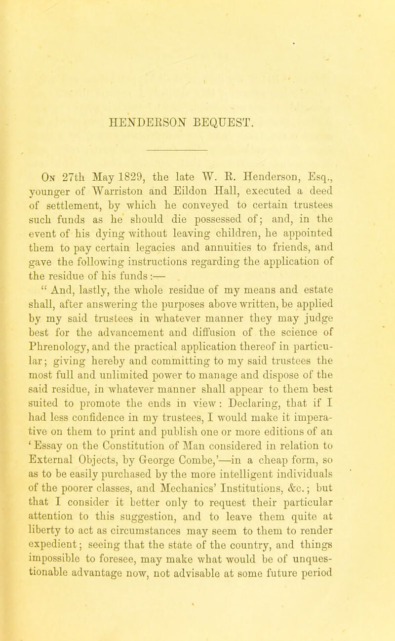 HENDEESON BEQUEST. On 27th May 1829, the late W. E. Henderson, Esq., younger of Warriston and Eildon Hall, executed a deed of settlement, by which he conveyed to certain trustees such funds as he should die possessed of; and, in the event of his dying without leaving children, he appointed them to pay certain legacies and annuities to friends, and gave the following instructions regarding the application of the residue of his funds ;— “ And, lastly, the whole residue of my means and estate shall, after answering the purposes above written, be applied by my said trustees in whatever manner they may judge best for the advancement and difi'usion of the science of Phrenology, and the practical application thereof in particu- lar ; giving hereby and committing to my said trustees the most full and unlimited power to manage and dispose of the said residue, in whatever manner shall appear to them best suited to promote the ends in view: Declaring, that if I had less confidence in my trustees, I would make it impera- tive on them to print and publish one or more editions of an ‘ Essay on the Constitution of l^Ian considered in relation to External Objects, by George Combe,’—in a cheap form, so as to be easily purchased by the more intelligent individuals of the poorer classes, and Mechanics’ Institutions, &c.; but that I consider it better only to request their particular attention to this suggestion, and to leave them quite at liberty to act as circumstances may seem to them to render expedient; seeing that the state of the country, and things impossible to foresee, may make what would be of unques- tionable advantage now, not advisable at some future period