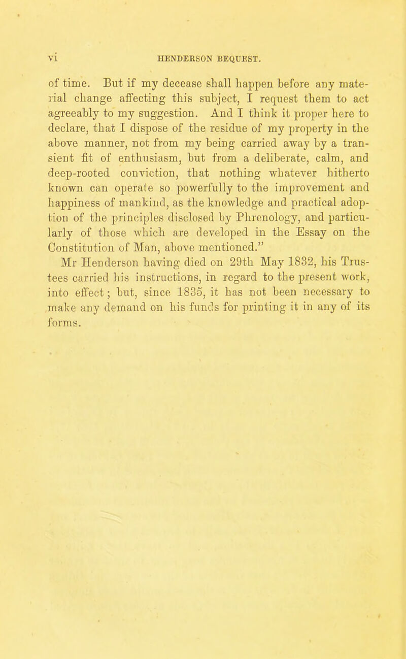 of time. But if my decease shall happen before any mate- rial change affecting this subject, I request them to act agreeably to my suggestion. And I think it proper here to declare, that I dispose of the residue of my property in the above manner, not from my being carried away by a tran- sient fit of enthusiasm, hut from a deliberate, calm, and deep-rooted conviction, that nothing whatever hitherto known can operate so powerfully to the improvement and happiness of mankind, as the knowledge and practical adop- tion of the principles disclosed by Phrenology, and particu- larly of those which are developed in the Essay on the Constitution of Man, above mentioned.” Mr Henderson having died on 29th May 1832, his Trus- tees carried his instructions, in regard to the present work, into effect; hut, since 1835, it has not been necessary to make any demand on his funds for printing it in any of its forms.