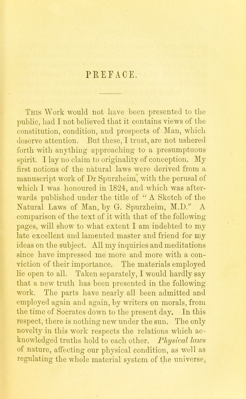 PREFACE. This Work would not have been presented to the public, had I not believed that it contains views of the constitution, condition, and prospects of Man, which deserve attention. But these, I trust, are not ushered forth with anything approaching to a presumptuous spirit. I lay no claim to originality of conception. My first notions of the natural laws were derived from a manuscript work of Dr Spurzheim, with the perusal of which I was honoured in 1824, and which was after- wards published under the title of “ A Sketch of the Natural Laws of Man, by G. Spurzheim, M.D.” A comparison of the text of it with that of the following- pages, will show to what extent I am indebted to my late excellent and lamented master and friend for my ideas on the subject. All my inquiries and meditations since have impressed me more and more with a con- viction of their importance. The materials employed lie open to all. Taken separately, I would hardly saj^ that a new truth has been presented in the following- work. The parts have nearly all been admitted and employed again and again, by writers on morals, from the time of Socrates down to the present day. In this respect, there is nothing new under the sun. The only novelty in this work respects the relations which ac- knowledged truths hold to each other. Physical laws of nature, affecting our physical condition, as well as regulating the whole material system of the universe.