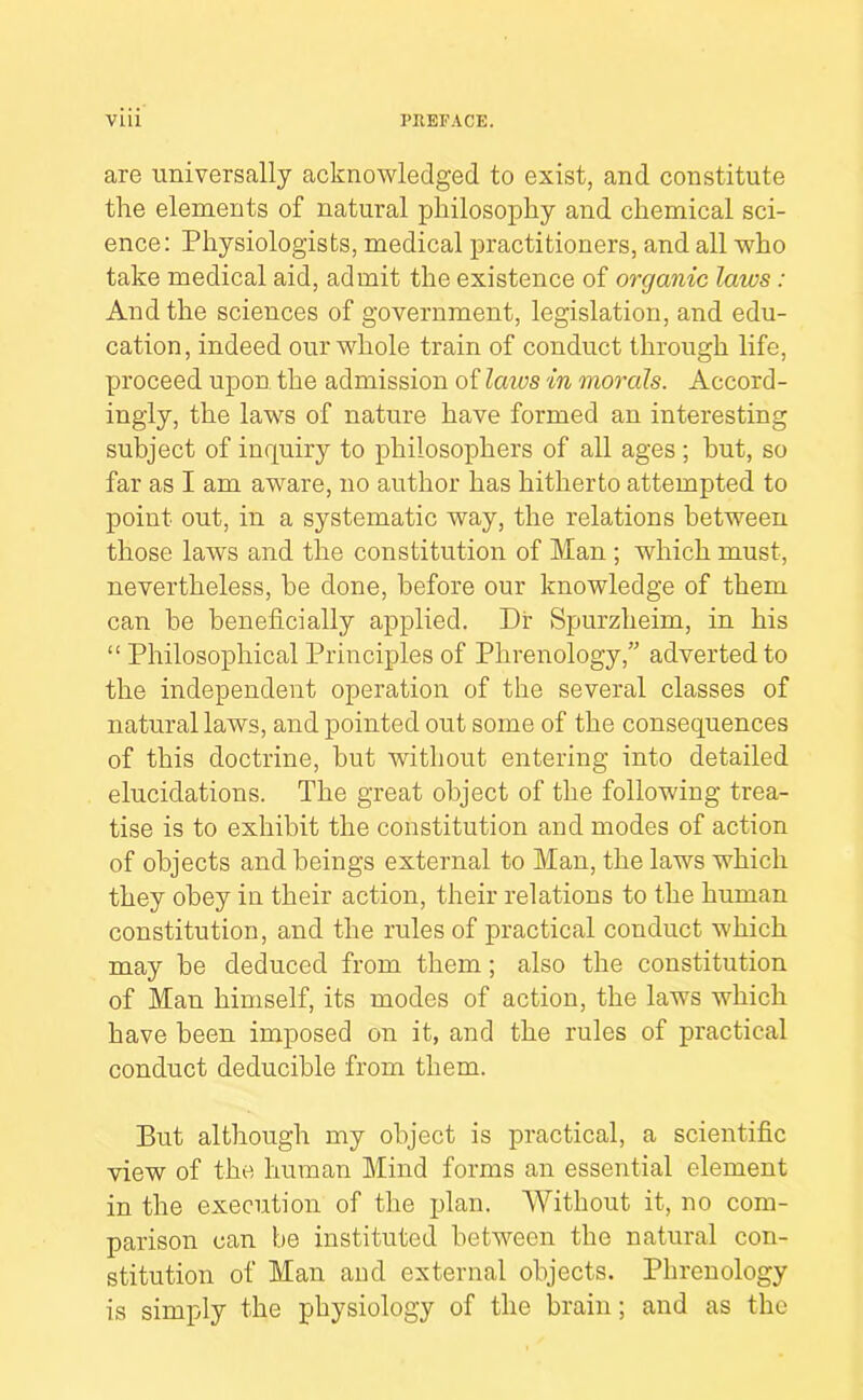 are universally acknowledged to exist, and constitute the elements of natural philosophy and chemical sci- ence: Physiologists, medical practitioners, and all who take medical aid, admit the existence of organic laws: And the sciences of government, legislation, and edu- cation , indeed our whole train of conduct through life, proceed upon the admission of laios in morals. Accord- ingly, the laws of nature have formed an interesting subject of inquiry to philosophers of all ages; but, so far as I am aware, no author has hitherto attempted to point out, in a systematic way, the relations between those laws and the constitution of Man ; which must, nevertheless, be done, before our knowledge of them can be beneficially applied. Dr Spurzheim, in his “ Philosophical Principles of Phrenology,” adverted to the independent operation of the several classes of natural laws, and pointed out some of the consequences of this doctrine, but without entering into detailed elucidations. The great object of the following trea- tise is to exhibit the constitution and modes of action of objects and beings external to Man, the laws which they obey in their action, their relations to the human constitution, and the rules of practical conduct which may be deduced from them; also the constitution of Man himself, its modes of action, the laws which have been imposed on it, and the rules of practical conduct deducible from them. Put although my object is practical, a scientific view of the human Mind forms an essential element in the execution of the plan. AVithout it, no com- parison can be instituted between the natural con- stitution of Man and external objects. Phrenology is simply the physiology of the brain; and as the