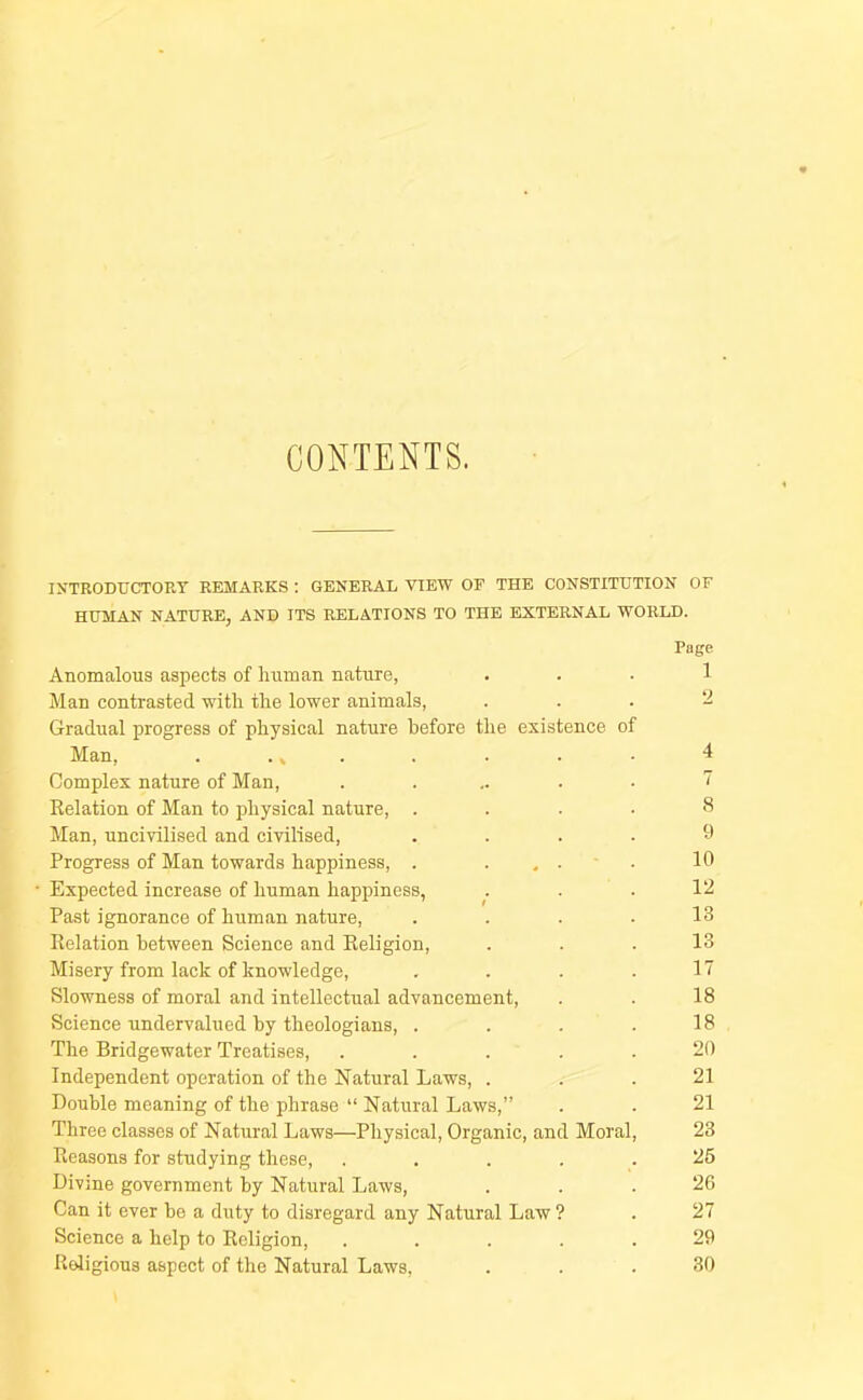 CONTENTS. INTRODUCTORY REMARKS : GENERAL VIEW OF THE CONSTITUTION OF HUMAN NATURE, AND ITS RELATIONS TO THE EXTERNAL WORLD. Page Anomalous aspects of human nature, ... 1 Man contrasted with the lower animals, . . . ‘d Gradual progress of physical nature before the existence of Man, . .» . . . . • 4 Complex nature of Man, ...... 1 Eolation of Man to physical nature, . . . . S Man, uncivilised and civilised, .... 9 Progress of Man towards happiness, . . ... Ifl ■ Expected increase of human happiness, . . .12 Past ignorance of human nature, .... 13 Relation between Science and Religion, ... 13 Misery from lack of knowledge, . . . .17 Slowness of moral and intellectual advancement, . . 18 Science undervalued by theologians, . . . .18 The Bridgewater Treatises, ..... 20 Independent operation of the Natural Laws, ... 21 Double meaning of the phrase “ Natural Laws,” . . 21 Three classes of Natural Laws—Physical, Organic, and Moral, 23 Reasons for studying these, ..... 25 Divine government by Natural Laws, ... 26 Can it ever be a duty to disregard any Natural Law ? . 27 Science a help to Religion, ..... 29 Religious aspect of the Natural Laws, ... 30