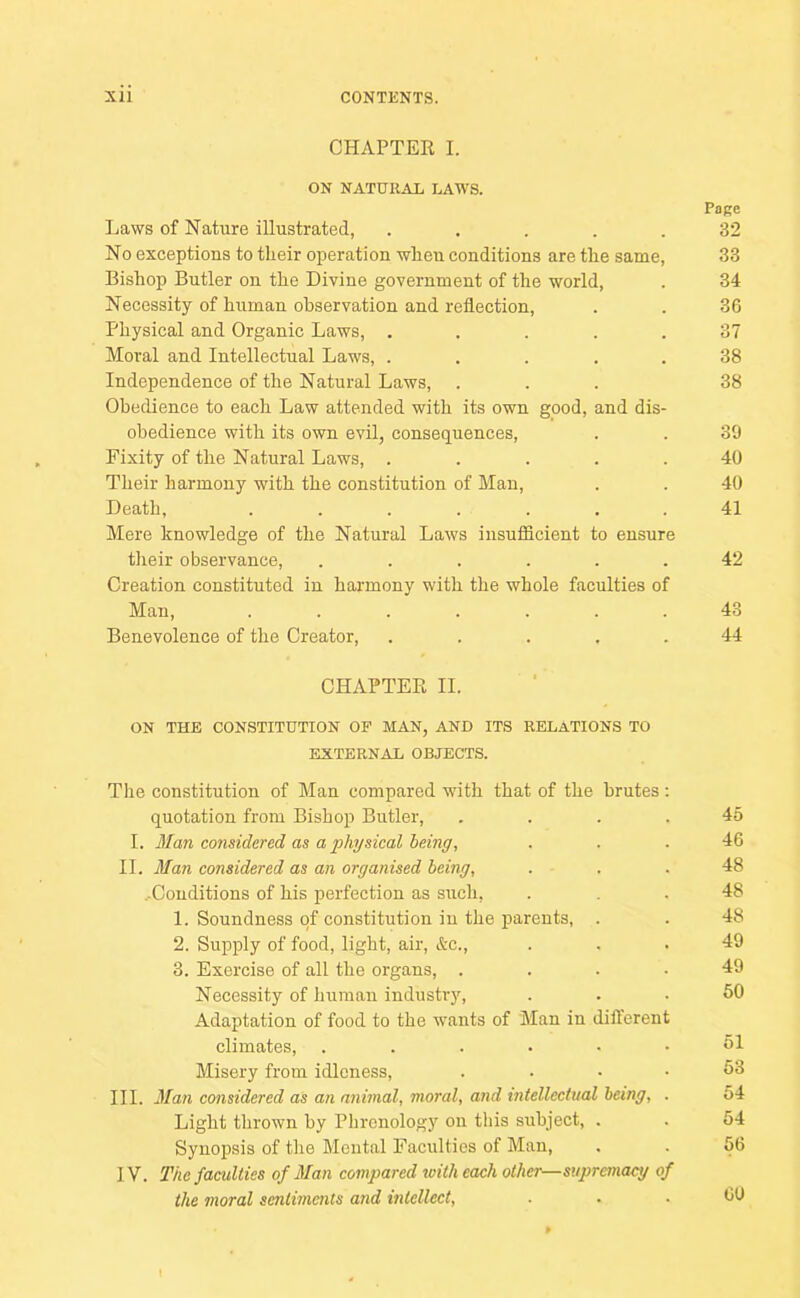 CHAPTER I. ON NATURAL LAWS. Page Laws of Nature illustrated, ..... 32 No exceptions to tlieir operation when conditions are the same, 33 Bishop Butler on the Divine government of the world, . 34 Necessity of human observation and reflection, . . 36 Physical and Organic Laws, ..... 37 Moral and Intellectual Laws, ..... 38 Independence of the Natural Laws, ... 38 Obedience to each Law attended with its own good, and dis- obedience with its own evil, consequences, . . 39 Fixity of the Natural Laws, ..... 40 Their harmony with the constitution of Man, . . 40 Death, ....... 41 Mere knowledge of the Natural Laws insufficient to ensure their observance, ...... 42 Creation constituted in harmony with the whole faculties of Man, ....... 43 Benevolence of the Creator, ..... 44 CHAPTER II. ON THE CONSTITUTION OF MAN, AND ITS RELATIONS TO EXTERNAL OBJECTS. The constitution of Man compared wdth that of the brutes : quotation from Bishop Butler, .... 45 I. Man considered as a physical being, ... 46 II. Man considered as an organised being, . . . 48 ^Conditions of his perfection as such, ... 48 1. Soundness of constitution in the parents, . . 48 2. Supply of food, light, air, &c., ... 49 3. Exercise of all the organs, .... 49 Necessity of human industry, ... 60 Adaptation of food to the wants of Man in different climates, ...••• dl Misery from idleness, .... 53 III. Man considered as an animal, moral, and intellectual being, . 54 Light thrown by Phrenology on this subject, . . 64 Synopsis of the Mental Faculties of Man, . . 56 IV. The faculties of Man compared with each other—supremacy of the moral sentiments and intellect, ... CO » I