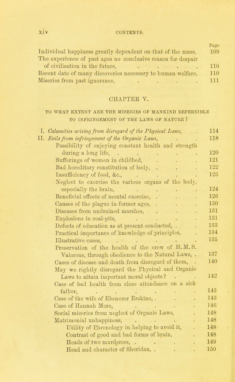 Page Individual happiness greatly dependent on that of the mass, 109 The experience of past ages no conclusive reason for despair of civilisation in the future, . . . .110 Eecent date of many discoveries necessary to human welfare, 110 Miseries from past ignorance, . . . .Ill CHAPTER V. TO WHAT EXTENT ARE THE MISERIES OF MANKIND REFERRTBLE TO INFRINGEMENT OF THE LAWS OF NATURE ? I. Calamities arising from disregard of the Physical Laws, . 114 II. Evils from infringement of the Organic Laws, . . 118 Possibility of enjoying constant health and strength during a long life, ..... 120 Suiferings of women in childbed, . . . 121 Bad hereditary constitution of body, . . .122 Insufficiency of food, &c., . . . .123 Neglect to exercise the various organs of the body, especially the brain, .... 124 Beneficial effects of mental exercise, .' . . 126 Causes of the plague in former ages, . . . 130 Diseases from undrained marshes, . . . 131 Explosions in coal-pits, .... 131 Defects of education as at present conducted, . . 133 Practical importance of knowledge of principles, . 134 Illustrative cases, ..... 135 Preservation of the health of the crew of H. M. S. Valorous, through obedience to the Natural Laws, . 137 Cases of disease and death from disregard of them, . 140 May we rightly disregard the Physical and Organic Laws to attain important moral objects ? . - 142 Case of bad health from close attendance on a sick father, ...... 143 Case of the wife of Ebeuezer Erskine, . . .143 Case of Hannah More, . . . .146 Social miseries from neglect of Organic Laws, . 148 Matrimonial unhappiness, . . . .148 Utility of Phrenology in helping to avoid it, . 148 Contrast of good and bad forms of brain, . 148 Heads of two murderers, .... 149 Head and character of Sheridan, . . .150