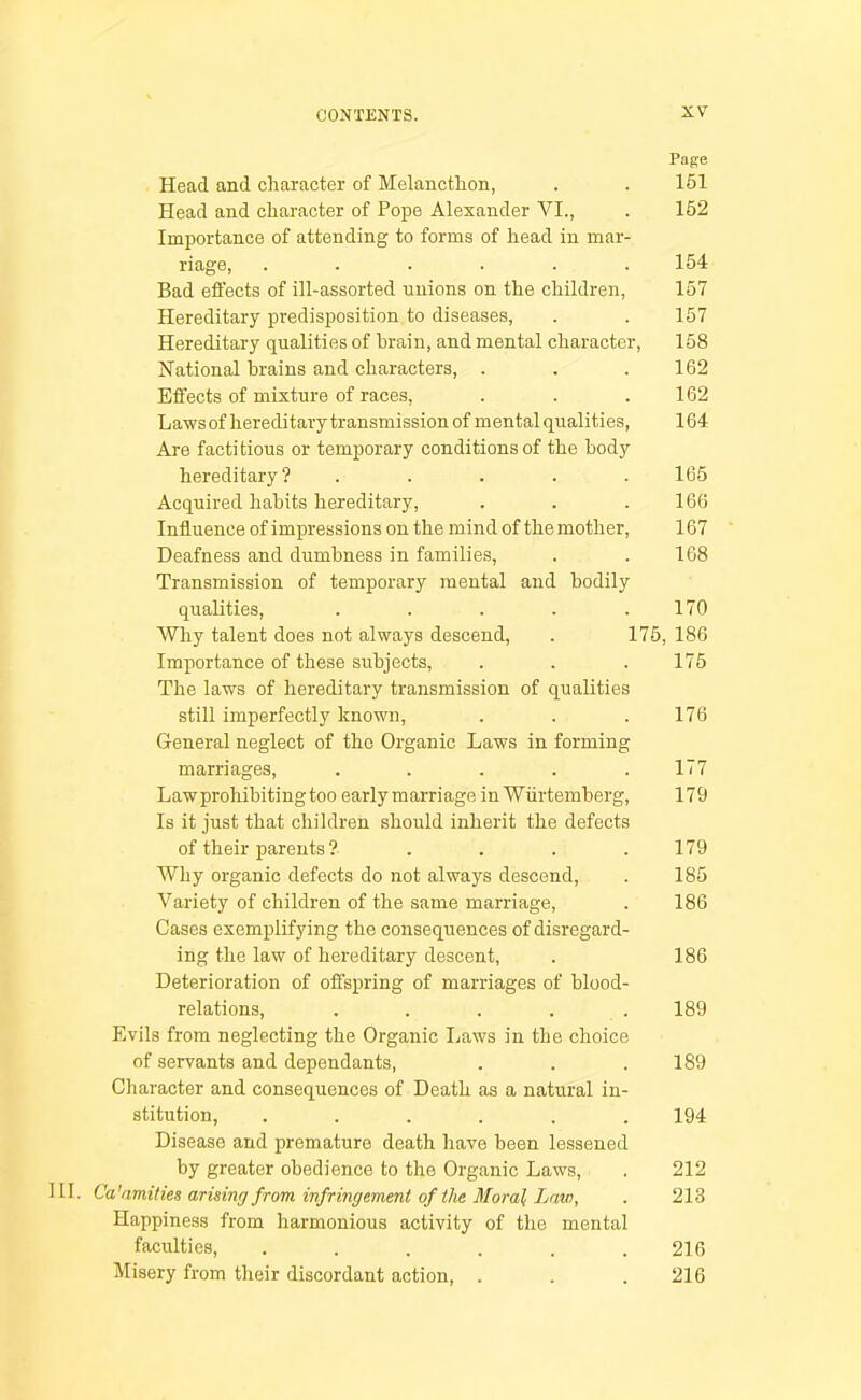 Page Head and character of Melancthon, . . 151 Head and character of Pope Alexander VI., . 152 Importance of attending to forms of head in mar- riage, ...... 154 Bad efl’ects of ill-assorted unions on the children, 157 Hereditary predisposition to diseases, . . 157 Hereditary qualities of brain, and mental character, 158 National brains and characters, . . .162 Effects of mixture of races, . . .162 Lawsof hereditary transmission of mental qualities, 164 Are factitious or temporary conditions of the body hereditary? ..... 165 Acquired habits hereditary, . . .166 Influence of impressions on the mind of the mother, 167 Deafness and dumbness in families, . . 168 Transmission of temporary mental and bodily qualities, . . . . .170 Why talent does not always descend, . 175, 186 Importance of these subjects, . . . 175 The laws of hereditary transmission of qualities still imperfectly known, . . . 176 General neglect of the Organic Laws in forming marriages, ..... 177 Lawprohibitingtoo earlymarriage in Wiirtemberg, 179 Is it just that children should inherit the defects of their parents ? . . . . 179 Why organic defects do not always descend, . 185 Variety of children of the same marriage, . 186 Cases exemplifying the consequences of disregard- ing the law of hereditary descent, . 186 Deterioration of offspring of marriages of blood- relations, . . . . . 189 Evils from neglecting the Organic liaws in the choice of servants and dependants, . . .189 Character and consequences of Death as a natural in- stitution, ...... 194 Disease and premature death have been lessened by greater obedience to the Organic Laws, . 212 III. Ca'amities arising from infringement of the Moral Law, • 213 Happiness from harmonious activity of the mental faculties, . . . . . .216 Misery from their discordant action, . . . 216