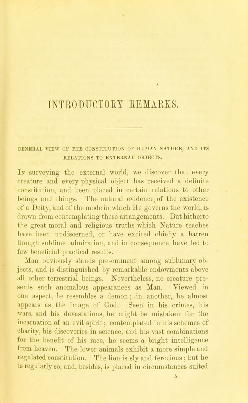 INTEODUCTOKT EEMAEKS. GENERAL VIEW OF THE CONSTITUTION OF HUMAN NATURE, AND ITS RELATIONS TO EXTERNAL OBJECTS. In surveying the external world, we discover that every creature and every physical object has received a definite constitution, and been placed in certain relations to other beings and things. The natural eAudence^of the existence of a Deity, and of the mode in which He governs the world, is drawn from contemplating these arrangements. But hitherto the great moral and religious truths which Nature teaches have been undiscerned, or have excited chiefly a barren though sublime admiration, and in consequence have led to few beneficial practical results. Man obviously stands pre-eminent among sublunary ob- jects, and is distinguished by remarkable endowments above all other terrestrial beings. Nevertheless, no creature pre- sents such anomalous appearances as Man. Viewed in one aspect, he resembles a demon; in another, he almost appears as the image of God. Seen in his crimes, his v/ars, and his devastations, he might he mistaken for the incarnation of an evil spirit; contemplated in his schemes of charity, his discoveries in science, and his vast combinations for the benefit of his race, he seems a bright intelligence Irom heaven. The lower animals exhibit a more simple and regulated constitution. The lion is sly and ferocious ; but he is regularly so, and, besides, is placed in circumstances suited A