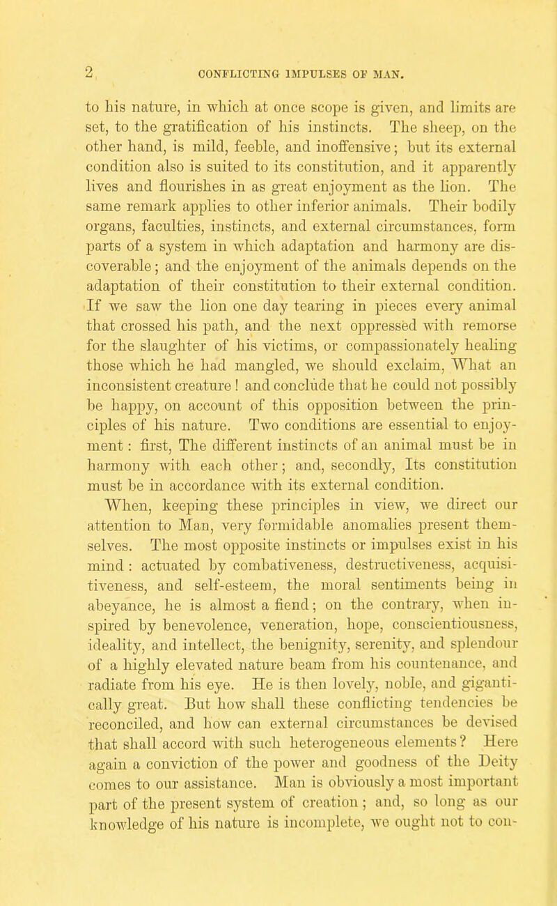 ?! CONFLICTING IMPULSES OF MAN, to his nature, in which at once scope is given, and limits are set, to the gratification of his instincts. The slieep, on the other hand, is mild, feeble, and inoffensive; but its external condition also is suited to its constitution, and it apparently lives and fiourishes in as great enjoyment as the lion. The same remark applies to other inferior animals. Their bodily organs, faculties, instincts, and external circumstances, form parts of a system in which adaptation and harmony are dis- coverable ; and the enjoyment of the animals depends on the adaptation of their constitution to their external condition. If we saw the lion one day tearing in pieces every animal that crossed his path, and the next oppressed with remorse for the slaughter of his victims, or compassionately healing those which he had mangled, we should exclaim. What an inconsistent creature ! and conclude that he could not possibly be happy, on account of this opposition between the prin- ciples of his nature. Two conditions are essential to enjoy- ment : first. The different instincts of an animal must be in harmony with each other; and, secondly. Its constitution must be in accordance with its external condition. When, keeping these principles in view, we direct our attention to Man, very formidable anomalies present them- selves. The most opposite instincts or impulses exist in his mind : actuated by combativeness, destructiveness, acquisi- tiveness, and self-esteem, the moral sentiments being in abeyance, he is almost a fiend; on the contrary, when in- spired by benevolence, veneration, hope, conscientiousness, ideality, and intellect, the benignity, serenity, and splendour of a highly elevated nature beam from his countenance, and radiate from his eye. He is then lovely, noble, and giganti- cally great. But how shall these conflicting tendencies be reconciled, and how can external circumstances be devised that shall accord with such heterogeneous elements ? Here again a conviction of the power and goodness of the Deity comes to our assistance. Man is obviously a most important part of the present system of creation ; and, so long as our knowledge of his nature is incomplete, we ought not to cou-