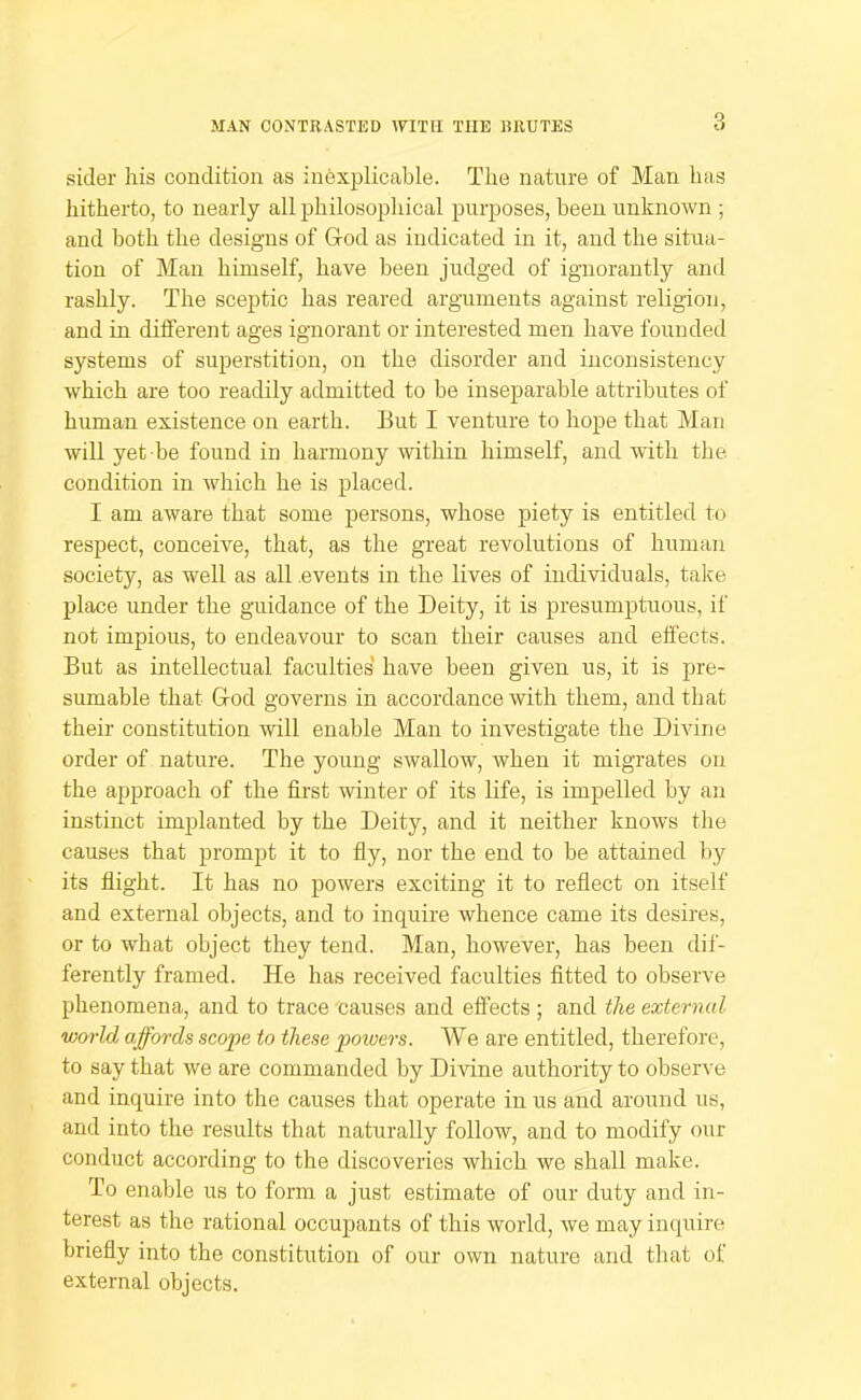 MAN CONTRASTED WITH THE RRUTES sider his condition as inexplicable. The nature of Man has hitherto, to nearly all philosophical purposes, been unknown ; and both the designs of Grod as indicated in it, and the situa- tion of Man himself, have been judged of ignorantly and rashly. The sceptic has reared arguments against religion, and in different ages ignorant or interested men have founded systems of superstition, on the disorder and inconsistency which are too readily admitted to be inseparable attributes of human existence on earth. But I venture to hope that Man will yet be found in harmony within himself, and with the condition in which he is placed. I am aware that some persons, whose piety is entitled to respect, conceive, that, as the great revolutions of human society, as well as all events in the lives of individuals, take place under the guidance of the Deity, it is presumptuous, if not impious, to endeavour to scan their causes and effects. But as intellectual faculties have been given us, it is pre- sumable that God governs in accordance with them, and that their constitution will enable Man to investigate the Divine order of nature. The young swallow, when it migrates on the approach of the first winter of its life, is impelled by an instinct implanted by the Deity, and it neither knows the causes that prompt it to fiy, nor the end to be attained by its fiight. It has no powers exciting it to reflect on itself and external objects, and to inquire whence came its desires, or to what object they tend. Man, however, has been dif- ferently framed. He has received faculties fitted to observe phenomena, and to trace causes and effects ; and the external world affords scope to these powers. We are entitled, therefore, to say that we are commanded by Divine authority to observe and inquire into the causes that operate in us and around us, and into the results that naturally follow, and to modify our conduct according to the discoveries which we shall make. To enable us to form a just estimate of our duty and in- terest as the rational occupants of this world, we may inquire briefly into the constitution of our own nature and that of external objects.