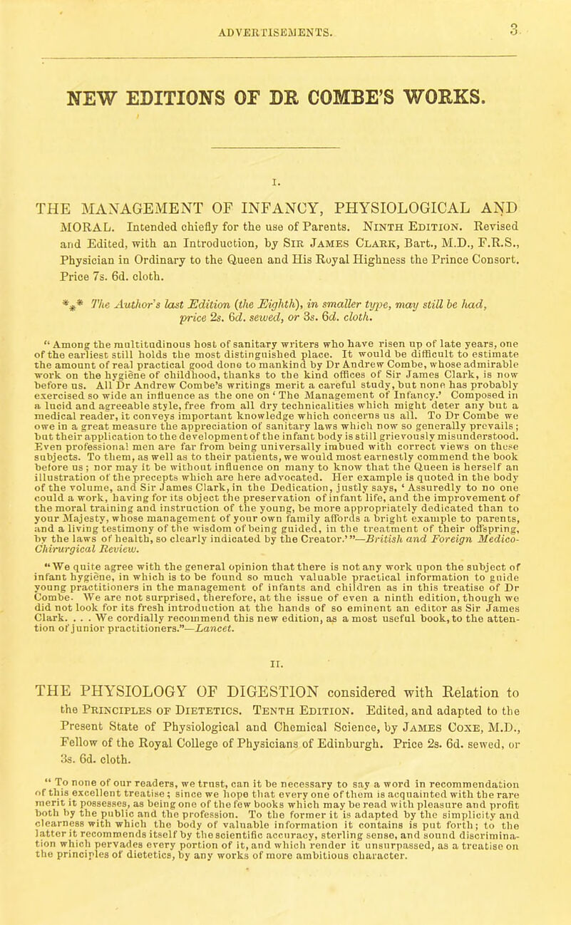 NEW EDITIONS OF DR COMBE’S WORKS. I. THE MANAGEMENT OF INFANCY, PHYSIOLOGICAL AND MORAL. Intended chiefly for the use of Parents. Ninth Edition. Revised and Edited, with an Introduction, by Sir James Clark, Bart., M.D., E.R.S., Physician in Ordinary to the Queen and His Royal Highness the Prince Consort. Price 7s. 6d. cloth. The Authors last Edition (the Eighth), in smaller type, may still he had, price 2s. 6d. sewed, or 3s. Qd. cloth. “ Among the multitudinous host of sanitary writers who have risen np of late years, one of the earliest still holds the most distinguished place. It would be difBcult to estimate the amount of real practical good done to mankind by Dr Andrew Combe, whose admirable work on the hygiene of childhood, thanks to the kind offices of Sir James Clark, is now before ns. All Dr Andrew Combe’s writings merit a careful study, but none has probably exercised so wide an influence as the one on ‘ The Management of Infancy.’ Composed in a lucid and agreeable style, free from all dry technicalities which might deter any but a medical reader, it conveys important knowledge which concerns us all. To Dr Combe we owe in a great measure the appreciation of sanitary laws which now so generally prevails; but their application to the development of the infant body is still grievously misunderstood. Even professional men are far from being universally imbued with correct views on those subjects. To them, as well as to their patients, we would most earnestly commend the book before os ; nor may it be without influence on many to know that the Queen is herself an illustration of the precepts which are here advocated. Her example is quoted in the body of the volume, and Sir James Clark, in the Dedication, justly says, ‘Assuredly to no one could a work, having for its object the preservation of infant life, and the improvement of the moral training and instruction of the young, be more appropriately dedicated than to your Majesty, whose management of your own family affords a bright example to parents, and a living testimony of the wisdom of being guided, in the treatment of their offspring, by the laws of health, so clearly indicated by the Creator.’”—British and Foreign Medico- Chirurgical Review. “We quite agree with the general opinion that there is not any work upon the subject of infant hygiene, in which is to be found so much valuable practical information to guide young practitioners in the management of infants and children as in this treatise of Dr Combe- We are not surprised, therefore, at the issue of even a ninth edition, though wo did not look for its fresh introduction at the hands of so eminent an editor as Sir James Clark. ... We cordially recommend this new edition, as a moat useful book, to the atten- tion of junior practitioners.”—Lancet. THE PHYSIOLOGY OF DIGESTION considered with Relation to the Principles of Dietetics. Tenth Edition. Edited, and adapted to the Present State of Physiological and Chemical Science, by James Coxe, M.D., Fellow of the Royal College of Physicians of Edinburgh. Price 2s. 6d. sewed, or 3s. 6d. cloth. “ To none of our readers, we trust, can it be necessary to say a word in recommendation of this excellent treatise; since we hope that every one of them is acquainted with the rare merit it possesses, as being one of the few books which may be read with pleasure and profit both by the public and the profession. To the former it is adapted by the simplicity and clearness with which the body of valuable information it contains is put forth; to the latter it recommends itself by the scientific accuracy, sterling sense, and sound discrimina- tion which pervades every portion of it, and which render it unsurpassed, as a treatise on the principles of dietetics, by any works of more ambitious character.