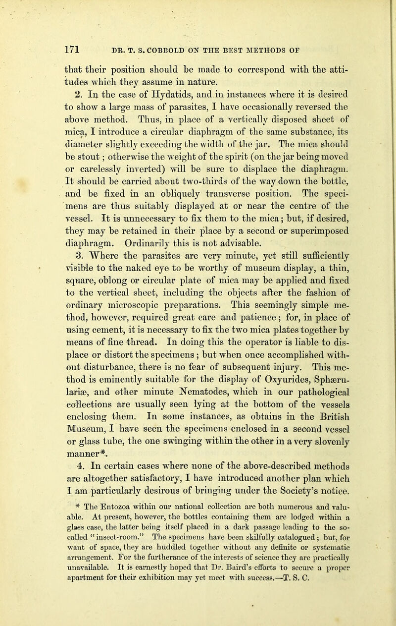 that their position should be made to correspond with the atti- tudes which they assume in nature. 2. In the case of Hydatids, and in instances where it is desired to show a large mass of parasites, I have occasionally reversed the above method. Thus, in place of a vertically disposed sheet of mica, I introduce a circular diaphragm of the same substance, its diameter slightly exceeding the width of the jar. The mica should be stout; otherwise the weight of the spirit (on the jar being moved or carelessly inverted) will be sure to displace the diaphragm. It should be carried about two-thirds of the way down the bottle, and be fixed in an obliquely transverse position. The speci- mens are thus suitably displayed at or near the centre of the vessel. It is unnecessary to fix them to the mica; but, if desired, they may be retained in their place by a second or superimposed diaphragm. Ordinarily this is not advisable. 3. Where the parasites are very minute, yet still sufficiently visible to the naked eye to be worthy of museum display, a thin, square, oblong or circular plate of mica may be applied and fixed to the vertical sheet, including the objects after the fashion of ordinary microscopic preparations. This seemingly simple me- thod, however, required great care and patience; for, in place of using cement, it is necessary to fix the two mica plates together by means of fine thread. In doing this the operator is liable to dis- place or distort the specimens ; but when once accomplished with- out disturbance, there is no fear of subsequent injury. This me- thod is eminently suitable for the display of Oxyurides, Sphseru- lariae, and other minute Nematodes, which in our pathological collections are usually seen lying at the bottom of the vessels enclosing them. In some instances, as obtains in the British Museum, I have seen the specimens enclosed in a second vessel or glass tube, the one swinging within the other in a very slovenly manner*. I. In certain cases where none of the above-described methods are altogether satisfactory, I have introduced another plan which I am particularly desirous of bringing under the Society’s notice. * The Entozoa within our national collection are both numerous and valu- able. At present, however, the bottles containing them are lodged within a glass case, the latter being itself placed in a dark passage leading to the so- called “ insect-room.” The specimens have been skilfully catalogued; but, for want of space, they are huddled together without any definite or systematic arrangement. For the furtherance of the interests of science they are practically unavailable. It is earnestly hoped that Dr. Baird’s efforts to secure a proper apartment for their exhibition may yet meet with success.—T. S. C.