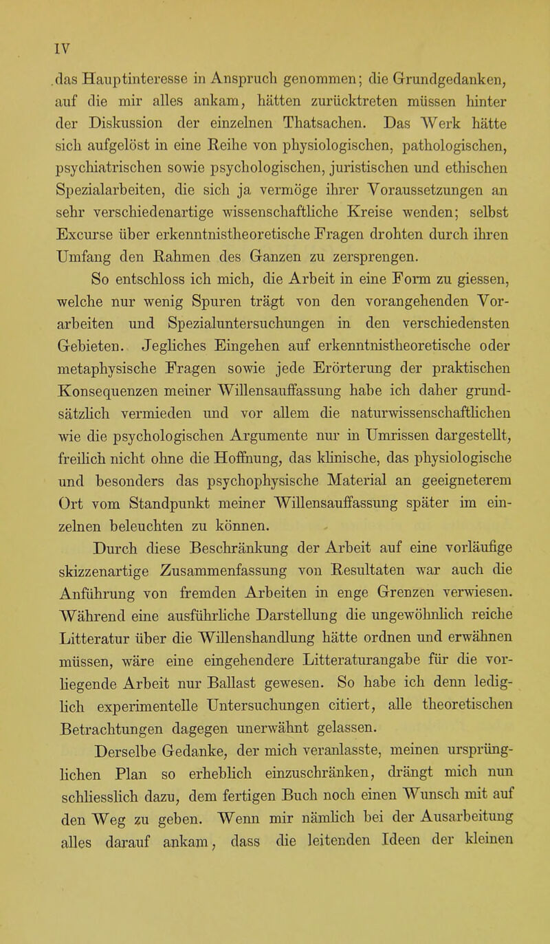 IV (las Hauptinteresse in Anspruch genommen; die Grundgedanken, auf die mir alles ankam, hätten zurücktreten müssen hinter der Diskussion der einzelnen Thatsachen. Das Werk hätte sich aufgelöst in eine Reihe von physiologischen, pathologischen, psychiatrischen sowie psychologischen, juristischen und ethischen Spezialarbeiten, die sich ja vermöge ihrer Voraussetzungen an sehr verschiedenartige wissenschaftliche Kreise wenden; selbst Excurse über erkenntnistheoretische Eragen drohten durch ihren Umfang den Rahmen des Ganzen zu zersprengen. So entschloss ich mich, die Arbeit in eine Form zu giessen, welche nur wenig Spuren trägt von den vorangehenden Vor- arbeiten und Spezialuntersuchungen in den verschiedensten Gebieten. Jegliches Eingehen auf erkenntnistheoretische oder metaphysische Fragen sowie jede Erörterung der praktischen Konsequenzen meiner Willensauffassung habe ich daher grund- sätzlich vermieden und vor allem die naturwissenschaftlichen wie die psychologischen Argumente nur in Umrissen dargestellt, freilich nicht ohne die Hoffnung, das klinische, das physiologische und besonders das psychophysische Material an geeigneterem Ort vom Standpunkt meiner Willensauffassung später im ein- zelnen beleuchten zu können. Durch diese Beschränkung der Arbeit auf eine vorläufige skizzenartige Zusammenfassung von Resultaten war auch die Anführung von fremden Arbeiten in enge Grenzen verwiesen. Während eine ausführliche Darstellung die ungewöhnlich reiche Litteratur über die Willenshandlung hätte ordnen und erwähnen müssen, wäre eine eingehendere Litteraturangabe für die vor- liegende Arbeit nur Ballast gewesen. So habe ich denn ledig- lich experimentelle Untersuchungen citiert, alle theoretischen Betrachtungen dagegen unerwähnt gelassen. Derselbe Gedanke, der mich veranlasste, meinen ursprüng- lichen Plan so erheblich einzuschränken, drängt mich nun schliesslich dazu, dem fertigen Buch noch einen Wunsch mit auf den Weg zu geben. Wenn mir nämlich bei der Ausarbeitung alles darauf ankam, dass die leitenden Ideen der kleinen