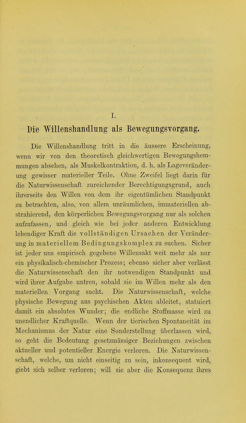 Die Willenshandlnng als Bewegiingsyorgaiig. Die Willenshandlung tritt in die äussere Erscheinung, wenn wir von den theoretisch gleichwertigen Bewegungshem- mungen absehen, als Muskelkontraktion, d. h. als Lageveränder- ung gewisser materieller Teile. Ohne Zweifel liegt darin für die Naturwissenschaft zureichender Berechtigungsgrund, auch ihrerseits den Willen von dem ihr eigentümlichen Standpunkt zu betrachten, also, von allem unräumlichen, immateriellen ab- strahierend, den körperlichen Bewegungsvorgang nur als solchen aufzufassen, und gleich wie bei jeder anderen Entwicklung lebendiger Kraft die vollständigen Ursachen der Veränder- ung in materiellem Bedingungskomplex zu suchen. Sicher ist jeder uns empirisch gegebene Willensakt weit mehr als nur ein physikahsch-chemischer Prozess; ebenso sicher aber verlässt die Naturwissenschaft den ihr notwendigen Standpunkt und wird ihrer Aufgabe untreu, sobald sie im Willen mehr als den materiellen Vorgang sucht. Die Naturwissenschaft, welche physische Bewegung aus psychischen Akten ableitet, statuiert damit ein absolutes Wunder; die endliche Stoffmasse wird zu unendlicher Kraftquelle. Wenn der tierischen Spontaneität im Mechanismus der Natur eine Sonderstellung überlassen wird, so geht die Bedeutung gesetzmässiger Beziehungen zwischen aktueller und potentieller Energie verloren. Die Naturwissen- schaft, welche, um nicht einseitig zu sein, inkonsequent wird, giebt sich selber verloren; will sie aber die Konsequenz ihres