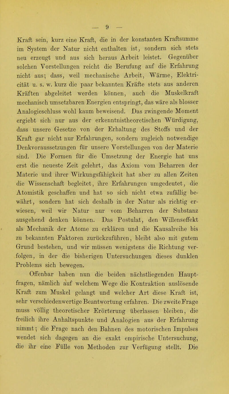 Kraft sein, kurz eine Kraft, die in der konstanten Kraftsumme im System der Natur nicht enthalten ist, sondern sich stets neu erzeugt und aus sich heraus Arbeit leistet. Gegenüber solchen Vorstellungen reicht die Berufung auf die Erfahrung nicht aus; dass, weil mechanische Arbeit, Wärme, Elektri- cität u. s. w. kurz die paar bekannten Kräfte stets aus anderen Kräften abgeleitet werden können, auch die Muskelkraft mechanisch umsetzbaren Energien entspringt, das wäre als blosser Analogieschluss wohl kaum beweisend. Das zwingende Moment ergiebt sich nur aus der erkenntnistheoretischen Würdigung, dass unsere Gesetze von der Erhaltung des Stoffs und der Kraft, gar nicht nur Erfahrungen, sondern zugleich notwendige Denkvoraussetzungen für unsere Vorstellungen von der Materie sind. Die Formen für die Umsetzung der Energie hat uns erst die neueste Zeit gelehrt, das Axiom vom Beharren der Materie und ihrer Wirkungsfähigkeit hat aber zu allen Zeiten die Wissenschaft begleitet, ihre Erfahrungen umgedeutet, die Atomistik geschaffen und hat so sich nicht etwa zufällig be- währt, sondern hat sich deshalb in der Natur als richtig er- wiesen, weil wir Natur nur vom Beharren der Substanz ausgehend denken können. Das Postulat, den Willenseffekt als Mechanik der Atome zu erklären und die Kausalreihe bis zu bekannten Faktoren zurückzuführen, bleibt also mit gutem Grund bestehen, und wir müssen wenigstens die Richtung ver- folgen, in der die bisherigen Untersuchungen dieses dunklen Problems sich bewegen. Offenbar haben nun die beiden nächstliegenden Haupt- fragen, nämlich auf welchem Wege die Kontraktion auslösende Kraft zum Muskel gelangt und welcher Art diese Kraft ist, sehr verschiedenwertige Beantwortung erfahren. Die zweite Frage muss völlig theoretischer Erörterung überlassen bleiben, die freilich ihre Anhaltspunkte und Analogien aus der Erfahrung nimmt; die Frage nach den Bahnen des motorischen Impulses wendet sich dagegen an die exakt empirische Untersuchung, die ihr eine Fülle von Methoden zur Verfügung stellt. Die