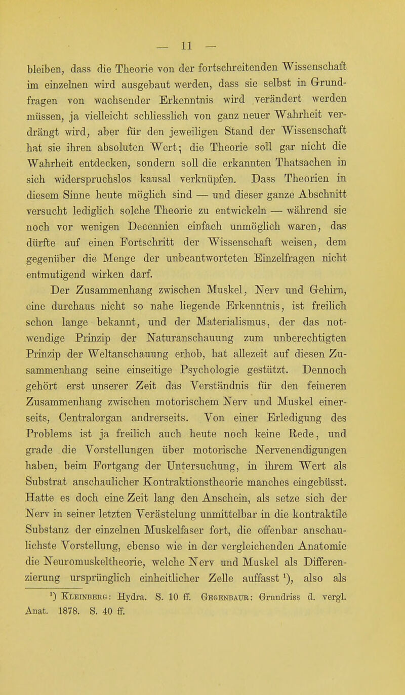 bleiben, dass die Theorie von der fortschreitenden Wissenschaft im einzelnen wird ausgebaut werden, dass sie selbst in Grund- fragen von wachsender Erkenntnis wird verändert werden müssen, ja vielleicht schliesslich von ganz neuer Wahrheit ver- drängt wird, aber für den jeweiligen Stand der Wissenschaft hat sie ihren absoluten Wert; die Theorie soll gar nicht die Wahrheit entdecken, sondern soll die erkannten Thatsachen in sich widerspruchslos kausal verknüpfen. Dass Theorien in diesem Sinne heute möglich sind — und dieser ganze Abschnitt versucht lediglich solche Theorie zu entwickeln — während sie noch vor wenigen Decennien einfach unmöglich waren, das dürfte auf einen Fortschritt der Wissenschaft weisen, dem gegenüber die Menge der unbeantworteten Einzelfragen nicht entmutigend wirken darf. Der Zusammenhang zwischen Muskel, Nerv und Gehirn, eine durchaus nicht so nahe hegende Erkenntnis, ist freilich schon lange bekannt, und der Materialismus, der das not- wendige Prinzip der Naturanschauung zum unberechtigten Prinzip der Weltanschauung erhob, hat allezeit auf diesen Zu- sammenhang seine einseitige Psychologie gestützt. Dennoch gehört erst unserer Zeit das Verständnis für den feineren Zusammenhang zwischen motorischem Nerv und Muskel einer- seits, Centralorgan andrerseits. Von einer Erledigung des Problems ist ja freilich auch heute noch keine Rede, und grade die Vorstellungen über motorische Nervenendigungen haben, beim Fortgang der Untersuchung, in ihrem Wert als Substrat anschaulicher Kontraktionstheorie manches eingebiisst. Hatte es doch eine Zeit lang den Anschein, als setze sich der Nerv in seiner letzten Verästelung unmittelbar in die kontraktile Substanz der einzelnen Muskelfaser fort, die offenbar anschau- lichste Vorstellung, ebenso wie in der vergleichenden Anatomie die Neuromuskeltheorie, welche Nerv und Muskel als Differen- zierung ursprünglich einheitlicher Zelle auffasst!), also als *) Kleinberg: Hydra. S. 10 ff. Gegenbaur: Grundriss d. vergl. Anat. 1878. S. 40 ff.