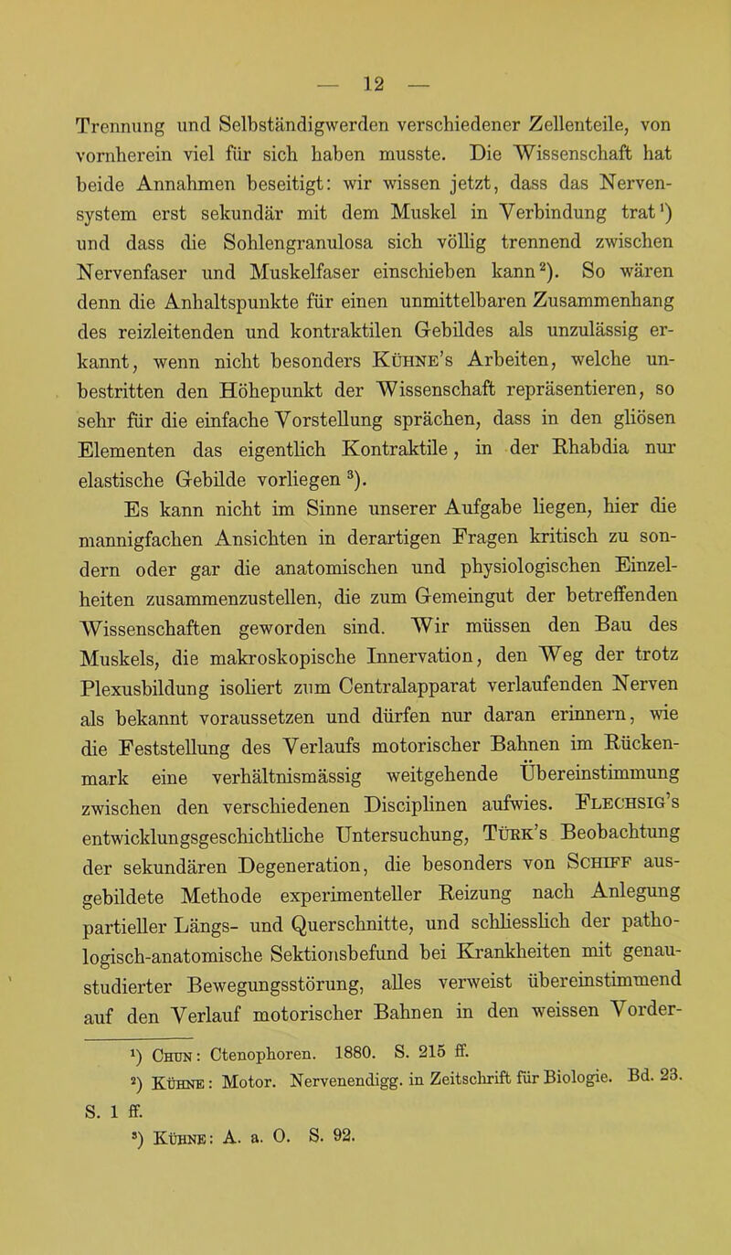 Trennung und Selbständigwerden verschiedener Zellenteile, von vornherein viel für sich haben musste. Die Wissenschaft hat beide Annahmen beseitigt: wir wissen jetzt, dass das Nerven- system erst sekundär mit dem Muskel in Verbindung trat1) und dass die Sohlengranulosa sich völlig trennend zwischen Nervenfaser und Muskelfaser einschieben kann2). So wären denn die Anhaltspunkte für einen unmittelbaren Zusammenhang des reizleitenden und kontraktilen Gebildes als unzulässig er- kannt, wenn nicht besonders Kühne’s Arbeiten, welche un- bestritten den Höhepunkt der Wissenschaft repräsentieren, so sehr für die einfache Vorstellung sprächen, dass in den gliösen Elementen das eigentlich Kontraktile, in der Rh ab dia nur elastische Gebilde vorliegen 3). Es kann nicht im Sinne unserer Aufgabe liegen, hier die mannigfachen Ansichten in derartigen Fragen kritisch zu son- dern oder gar die anatomischen und physiologischen Einzel- heiten zusammenzustellen, die zum Gemeingut der betreffenden Wissenschaften geworden sind. Wir müssen den Bau des Muskels, die makroskopische Innervation, den Weg der trotz Plexusbildung isoliert zum Centralapparat verlaufenden Nerven als bekannt voraussetzen und dürfen nur daran erinnern, wie die Feststellung des Verlaufs motorischer Bahnen im Rücken- mark eine verhältnismässig weitgehende Übereinstimmung zwischen den verschiedenen Disciplinen aufwies. Flechsig’s entwicklungsgeschichthche Untersuchung, Tükk’s Beobachtung der sekundären Degeneration, die besonders von Schiff aus- gebildete Methode experimenteller Reizung nach Anlegung partieller Längs- und Querschnitte, und schliesslich der patho- logisch-anatomische Sektionsbefund bei Krankheiten mit genau- studierter Bewegungsstörung, alles verweist übereinstimmend auf den Verlauf motorischer Bahnen in den weissen Vorder- !) Chun : Ctenophoren. 1880. S. 215 ff. 2) Kühne : Motor. Nervenendigg. in Zeitschrift für Biologie. Bd. 23. S. 1 ff. *) Kühne: A. a. 0. S. 92.