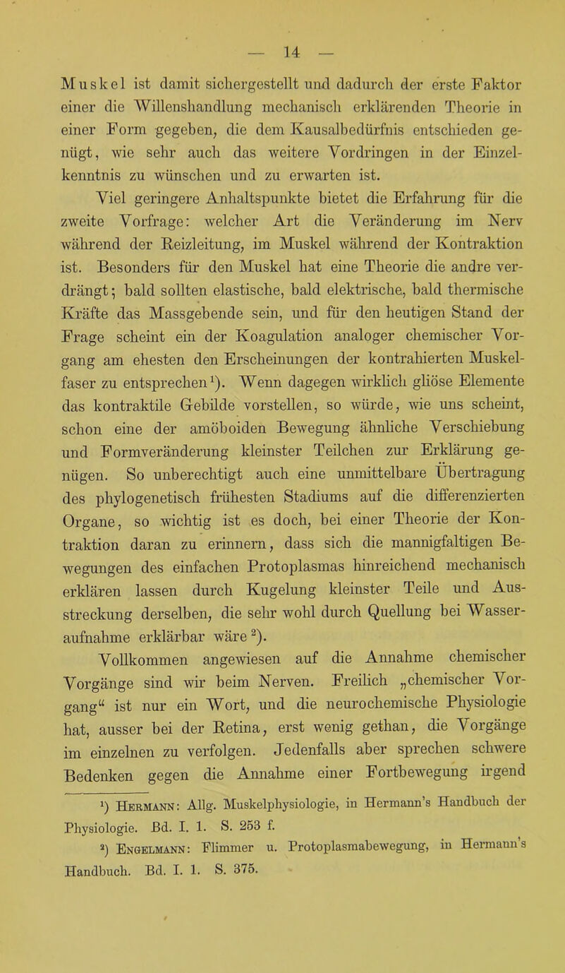 Muskel ist damit sichergestellt und dadurch der erste Faktor einer die Willensliandlung mechanisch erklärenden Theorie in einer Form gegeben, die dem Kausalbedürfnis entschieden ge- nügt, wie sehr auch das weitere Vordringen in der Einzel- kenntnis zu wünschen und zu erwarten ist. Viel geringere Anhaltspunkte bietet die Erfahrung für die zweite Vorfrage: welcher Art die Veränderung im Nerv während der Reizleitung, im Muskel während der Kontraktion ist. Besonders für den Muskel hat eine Theorie die andre ver- drängt *, bald sollten elastische, bald elektrische, bald thermische Kräfte das Massgebende sein, und für den heutigen Stand der Frage scheint ein der Koagulation analoger chemischer Vor- gang am ehesten den Erscheinungen der kontrahierten Muskel- faser zu entsprechen1). Wenn dagegen wirklich gliöse Elemente das kontraktile Gebilde vorstellen, so würde, wie uns scheint, schon eine der amöboiden Bewegung ähnliche Verschiebung und Formveränderung kleinster Teilchen zur Erklärung ge- nügen. So unberechtigt auch eine unmittelbare Übertragung des phylogenetisch frühesten Stadiums auf die differenzierten Organe, so wichtig ist es doch, bei einer Theorie der Kon- traktion daran zu erinnern, dass sich die mannigfaltigen Be- wegungen des einfachen Protoplasmas hinreichend mechanisch erklären lassen durch Kugelung kleinster Teile und Aus- streckung derselben, die sehr wohl durch Quellung bei Wasser- aufnahme erklärbar wäre 2). Vollkommen angewiesen auf die Annahme chemischer Vorgänge sind wir beim Nerven. Freilich „chemischer Vor- gang“ ist nur ein Wort, und die neuro chemische Physiologie hat, ausser bei der Retina, erst wenig gethan, die Vorgänge im einzelnen zu verfolgen. Jedenfalls aber sprechen schwere Bedenken gegen die Annahme einer Fortbewegung irgend !) Hermann: Allg. Muskelphysiologie, in Hermann’s Handbuch der Physiologie, ßd. I. 1. S. 253 f. a) Engelmann: Flimmer u. Protoplasmabewegung, in Hermann’s Handbuch. Bd. I. 1. S. 375.