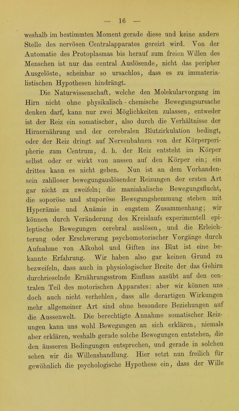 weshalb im bestimmten Moment gerade diese und keine andere Stelle des nervösen Centralapparates gereizt wird. Von der Automatie des Protoplasmas bis herauf zum freien Willen des Menschen ist nur das central Auslösende, nicht das peripher Ausgelöste, scheinbar so ursachlos, dass es zu immateria- listischen Hypothesen hindrängt. Die Naturwissenschaft, welche den Molekularvorgang im Hirn nicht ohne physikalisch - chemische Bewegungsursache denken darf, kann nur zwei Möglichkeiten zulassen, entweder ist der Reiz ein somatischer, also durch die Verhältnisse der Hirnernährung und der cerebralen Blutzirkulation bedingt, oder der Reiz dringt auf Nervenbahnen von der Körperperi- pherie zum Centrum, d. h. der Reiz entsteht im Körper selbst oder er wirkt von aussen auf den Körper ein; ein drittes kann es nicht geben. Nun ist an dem Vorhanden- sein zahlloser bewegungauslösender Reizungen der ersten Art gar nicht zu zweifeln; die maniakalische Bewegungsflucht, die soporöse und stuporöse Bewegungshemmung stehen mit Hyperämie und Anämie in engstem Zusammenhang; wir können durch Veränderung des Kreislaufs experimentell epi- leptische Bewegungen cerebral auslösen, und die Erleich- terung oder Erschwerung psychomotorischer Vorgänge durch Aufnahme von Alkohol und Giften ins Blut ist eine be- kannte Erfahrung. Wir haben also gar keinen Giund zu bezweifeln, dass auch in physiologischer Breite der das Gehirn durchrieselnde Ernährungsstrom Einfluss ausübt auf den cen- tralen Teil des motorischen Apparates: aber wir können uns doch auch nicht verhehlen, dass alle derartigen Wirkungen mehr allgemeiner Art sind ohne besondere Beziehungen auf die Aussenwelt. Die berechtigte Annahme somatischer Reiz- ungen kann uns wohl Bewegungen an sich erklären, niemals aber erklären, weshalb gerade solche Bewegungen entstehen, die den äusseren Bedingungen entsprechen, und gerade in solchen sehen wir die Willenshandlung. Hier setzt nun freilich für gewöhnlich die psychologische Hypothese ein, dass der Wille