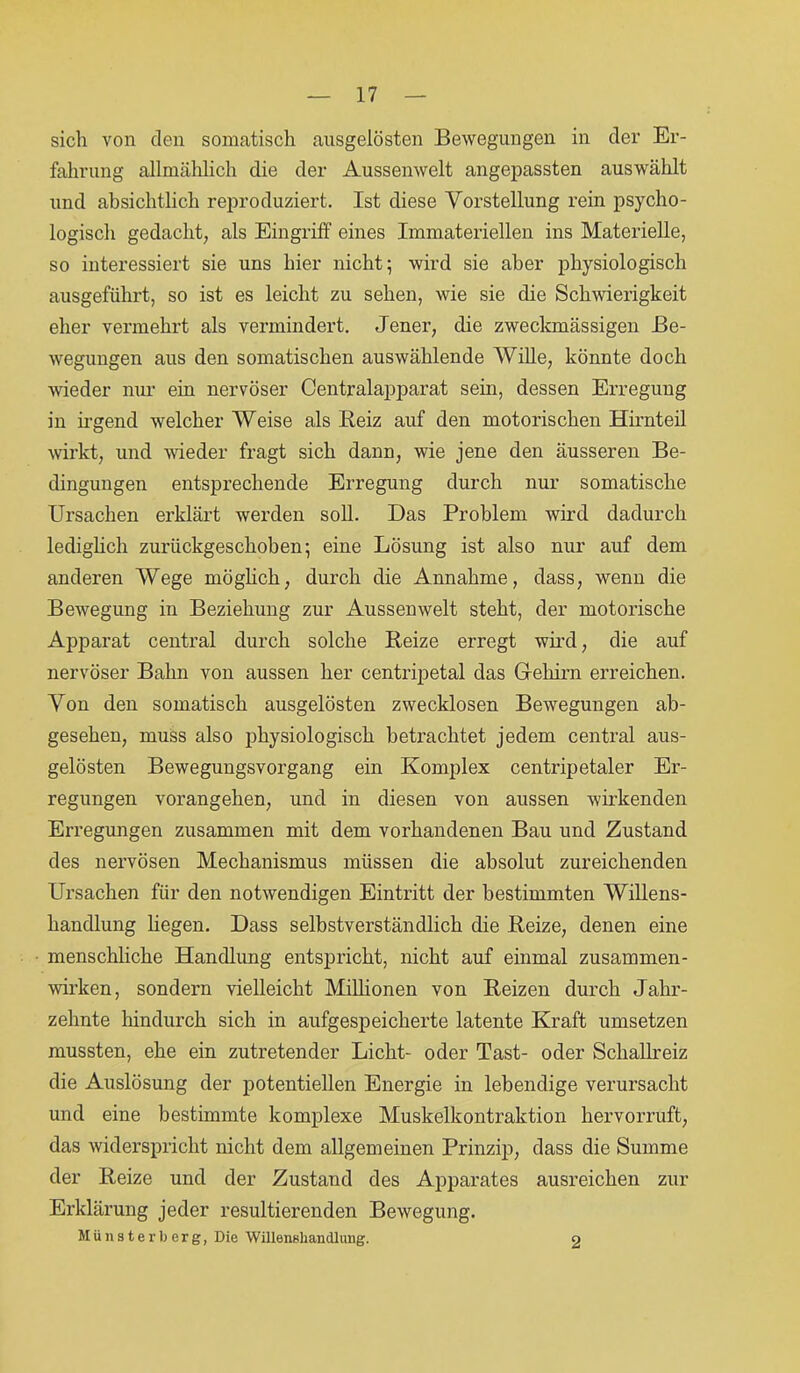 sich von den somatisch ansgelösten Bewegungen in der Er- fahrung allmählich die der Aussenwelt angepassten auswählt und absichtlich reproduziert. Ist diese Vorstellung rein psycho- logisch gedacht, als Eingriff eines Immateriellen ins Materielle, so interessiert sie uns hier nicht; wird sie aber physiologisch ausgeführt, so ist es leicht zu sehen, wie sie die Schwierigkeit eher vermehrt als vermindert. Jener, die zweckmässigen Be- wegungen aus den somatischen auswählende Wille, könnte doch wieder nur ein nervöser Centralapparat sein, dessen Erregung in irgend welcher Weise als Beiz auf den motorischen Hirnteil wirkt, und weder fragt sich dann, wie jene den äusseren Be- dingungen entsprechende Erregung durch nur somatische Ursachen erklärt werden soll. Das Problem wird dadurch lediglich zurückgeschoben; eine Lösung ist also nur auf dem anderen Wege möglich, durch die Annahme, dass, wenn die Bewegung in Beziehung zur Aussenwelt steht, der motorische Apparat central durch solche Reize erregt wird, die auf nervöser Bahn von aussen her centripetal das G-eliirn erreichen. Von den somatisch ausgelösten zwecklosen Bewegungen ab- gesehen, muss also physiologisch betrachtet jedem central aus- gelösten Bewegungsvorgang ein Komplex centripetaler Er- regungen vorangehen, und in diesen von aussen wirkenden Erregungen zusammen mit dem vorhandenen Bau und Zustand des nervösen Mechanismus müssen die absolut zureichenden Ursachen für den notwendigen Eintritt der bestimmten Willens- handlung liegen. Dass selbstverständlich die Reize, denen eine menschliche Handlung entspricht, nicht auf einmal Zusammen- wirken, sondern vielleicht Millionen von Reizen durch Jahr- zehnte hindurch sich in aufgespeicherte latente Kraft umsetzen mussten, ehe ein zutretender Licht- oder Tast- oder Schallreiz die Auslösung der potentiellen Energie in lebendige verursacht und eine bestimmte komplexe Muskelkontraktion hervorruft, das widerspricht nicht dem allgemeinen Prinzip, dass die Summe der Reize und der Zustand des Apparates ausreichen zur Erklärung jeder resultierenden Bewegung. Münsterberg, Die Willenshandlung. 2