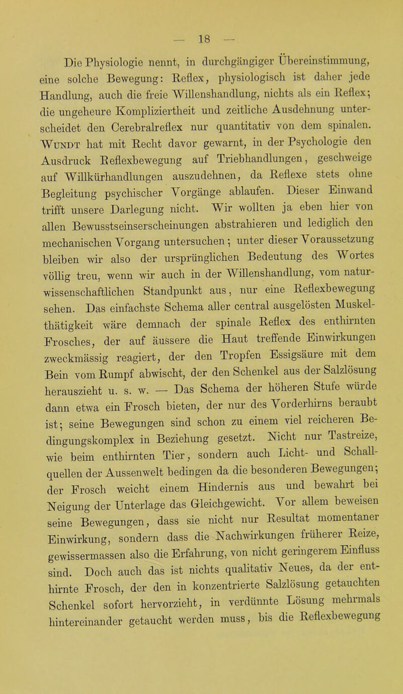 Die Physiologie nennt, in durchgängiger Übereinstimmung, eine solche Bewegung: Reflex, physiologisch ist daher jede Handlung, auch die freie Willenshandlung, nichts als ein Reflex; die ungeheure Kompliziertheit und zeitliche Ausdehnung unter- scheidet den Cerebralreflex nur quantitativ von dem spinalen. Wundt hat mit Recht davor gewarnt, in der Psychologie den Ausdruck Reflexbewegung auf Triebhandlungen, geschweige auf Willkürhandlungen auszudehnen, da Reflexe stets ohne Begleitung psychischer Vorgänge ablaufen. Dieser Einwand trifft unsere Darlegung nicht. Wir wollten ja eben hier von allen Bewusstseinserscheinungen abstrahieren und lediglich den mechanischen Vorgang untersuchen; unter dieser \ oraussetzung bleiben wir also der ursprünglichen Bedeutung des W ortes völlig treu, wenn wir auch in der Willenshandlung, vom natui- wissenschaftlichen Standpunkt aus, nur eine Reflexbewegung sehen. Das einfachste Schema aller central ausgelösten Muskel- thätigkeit wäre demnach der spinale Reflex des enthirnten Frosches, der auf äussere die Haut treffende Einwirkungen zweckmässig reagiert, der den Tropfen Essigsäure mit dem Bein vom Rumpf abwischt, der den Schenkel aus dei Salzlösung herauszieht u. s. w. — Das Schema der höheren Stufe würde dann etwa ein Frosch bieten, der nur des Vorderhirns beraubt ist; seine Bewegungen sind schon zu einem viel reicheren Be- dingungskomplex in Beziehung gesetzt. Nicht nur Tastreize, wie beim enthirnten Tier, sondern auch Licht- und Schall- quellen der Aussenwelt bedingen da die besonderen Bewegungen, der Frosch weicht einem Hindernis aus und bewahrt bei Neigung der Unterlage das Gleichgewicht. Vor allem beweisen seine Bewegungen, dass sie nicht nur Resultat momentaner Einwirkung, sondern dass die Nachwirkungen früherer Reize, gewissermassen also die Erfahrung, von nicht geringerem Einfluss sind. Doch auch das ist nichts qualitativ Neues, da der ent- hirnte Frosch, der den in konzentrierte Salzlösung getauchten Schenkel sofort hervorzieht, in verdünnte Lösung mehrmals hintereinander getaucht werden muss, bis die Reflexbewegung