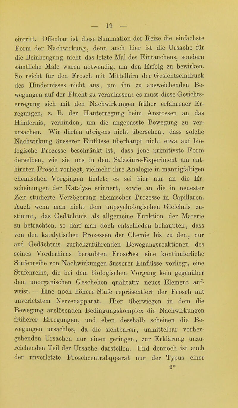 eiiitritt. Offenbar ist diese Summation der Reize die einfachste Form der Nachwirkung, denn auch hier ist die Ursache für die Beinbeugung nicht das letzte Mal des Eintauchens, sondern sämtliche Male, waren notwendig, um den Erfolg zu bewirken. So reicht für den Frosch mit Mittelhirn der Gesichtseindruck des Hindernisses nicht aus, um ihn zu ausweichenden Be- wegungen auf der Flucht zu veranlassen-, es muss diese Gesichts- erregung sich mit den Nachwirkungen früher erfahrener Er- regungen, z. B. der Hauterregung beim Anstossen an das Hindernis, verbinden, um die angepasste Bewegung zu ver- ursachen. Wir dürfen übrigens nicht übersehen, dass solche Nachwirkung äusserer Einflüsse überhaupt nicht etwa auf bio- logische Prozesse beschränkt ist, dass jene primitivste Form derselben, wie sie uns in dem Salzsäure-Experiment am ent- hirnten Frosch vorliegt, vielmehr ihre Analogie in mannigfaltigen chemischen Vorgängen findet; es sei hier nur an die Er- scheinungen der Katalyse erinnert, sowie an die in neuester Zeit studierte Verzögerung chemischer Prozesse in Capillaren. Auch wenn man nicht dem unpsychologischen Gleichnis zu- stimmt, das Gedächtnis als allgemeine Funktion der Materie zu betrachten, so darf man doch entschieden behaupten, dass von den katalytischen Prozessen der Chemie bis zu den, nur auf Gedächtnis zurückzuführenden Bewegungsreaktionen des seines Vorderhirns beraubten Frosches eine kontinuierliche Stufenreihe von Nachwirkungen äusserer Einflüsse vorliegt, eine Stufenreihe, die bei dem biologischen Vorgang kein gegenüber dem unorganischen Geschehen qualitativ neues Element auf- weist. — Eine noch höhere Stufe repräsentiert der Frosch mit unverletztem Nervenapparat. Hier überwiegen in dem die Bewegung auslösenden Bedingungskomplex die Nachwirkungen früherer Erregungen, und eben desshalb scheinen die Be- wegungen ursachlos, da die sichtbaren, unmittelbar vorher- gehenden Ursachen nur einen geringen, zur Erklärung unzu- reichenden Teil der Ursache darstellen. Und dennoch ist auch der unverletzte Froschcentralapparat nur der Typus einer 2*