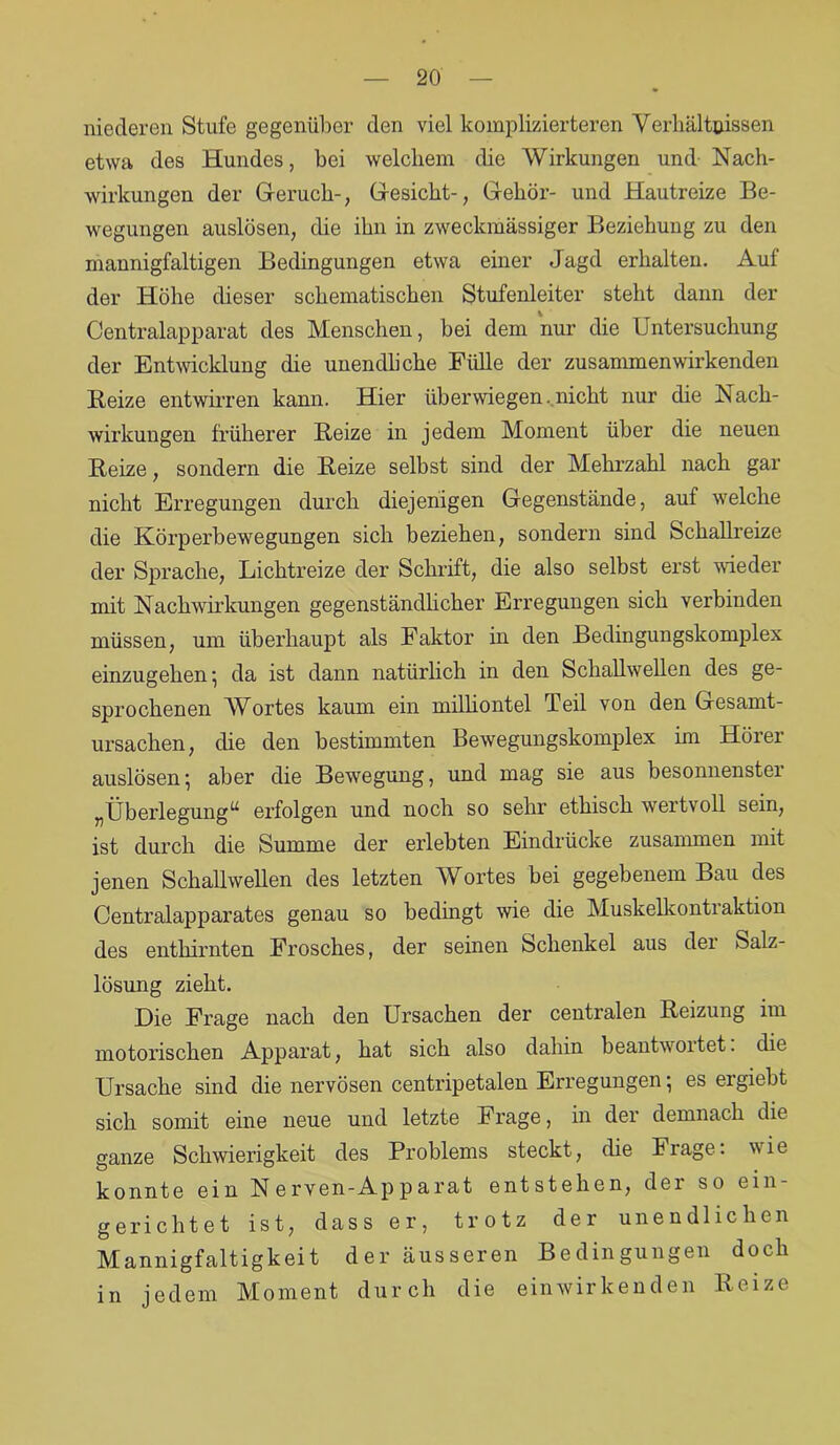 niederen Stufe gegenüber den viel komplizierteren Verhältnissen etwa des Hundes, bei welchem die Wirkungen und Nach- wirkungen der Geruch-, Gesicht-, Gehör- und Hautreize Be- wegungen auslösen, die ihn in zweckmässiger Beziehung zu den mannigfaltigen Bedingungen etwa einer Jagd erhalten. Auf der Höhe dieser schematischen Stufenleiter steht dann der Centralapparat des Menschen, bei dem nur die Untersuchung der Entwicklung die unendliche Fülle der zusammen wirkenden Beize entwirren kann. Hier überwiegen. nicht nur die Nach- wirkungen früherer Reize in jedem Moment über die neuen Reize, sondern die Reize selbst sind der Mehrzahl nach gar nicht Erregungen durch diejenigen Gegenstände, auf welche die Körperbewegungen sich beziehen, sondern sind Schallreize der Sprache, Lichtreize der Schrift, die also selbst erst wieder mit Nachwirkungen gegenständlicher Erregungen sich verbinden müssen, um überhaupt als Faktor in den Bedingungskomplex einzugehen; da ist dann natürlich in den Schallwellen des ge- sprochenen Wortes kaum ein milliontel Teil von den Gesamt- ursachen, die den bestimmten Bewegungskomplex im Höiei auslösen; aber die Bewegung, und mag sie aus besonnenster „Überlegung“ erfolgen und noch so sehr ethisch wertvoll sein, ist durch die Summe der erlebten Eindrücke zusammen mit jenen Schallwellen des letzten Wortes bei gegebenem Bau des Centralapparates genau so bedingt wie die Muskelkontraktion des entkirnten Frosches, der seinen Schenkel aus der Salz- lösung zieht. Die Frage nach den Ursachen der centralen Reizung im motorischen Apparat, hat sich also dahin beantwoitet. die Ursache sind die nervösen centripetalen Erregungen; es ergiebt sich somit eine neue und letzte Frage, in der demnach die ganze Schwierigkeit des Problems steckt, die Frage: wie konnte ein Nerven-Apparat entstehen, der so ein- gerichtet ist, dass er, trotz der unendlichen Mannigfaltigkeit der äusseren Bedingungen doch in jedem Moment durch die einwirkenden Reize