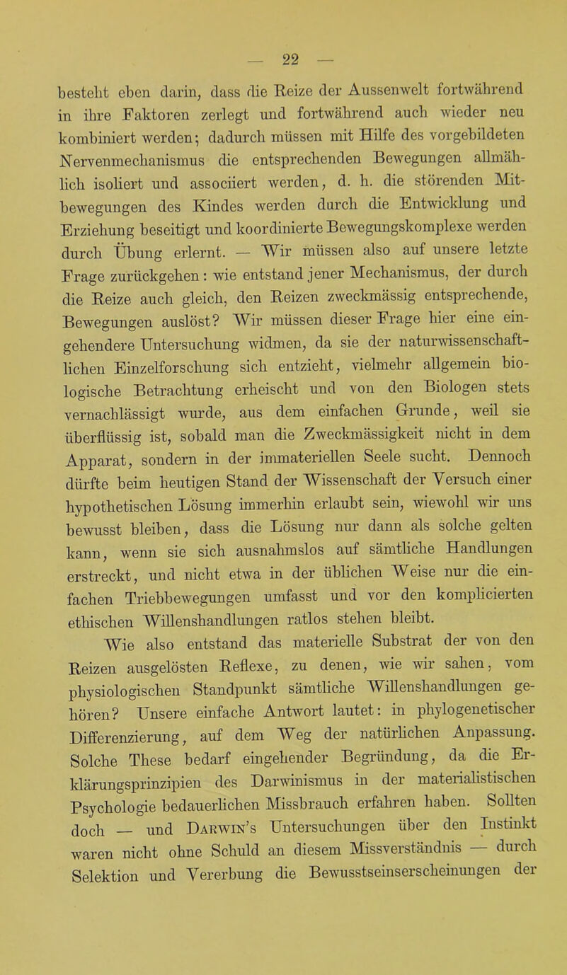 besteht eben darin, dass die Reize der Aussenwelt fortwährend in ihre Faktoren zerlegt und fortwährend auch wieder neu kombiniert werden*, dadurch müssen mit Hilfe des vorgebildeten Nervenmechanismus die entsprechenden Bewegungen allmäh- lich isoliert und associiert werden, d. h. die störenden Mit- bewegungen des Kindes werden durch die Entwicklung und Erziehung beseitigt und koordinierte Bewegungskomplexe werden durch Übung erlernt. — Wir müssen also auf unsere letzte Frage zurückgehen *. wie entstand jener Mechanismus, der durch die Reize auch gleich, den Reizen zweckmässig entsprechende, Bewegungen auslöst? Wir müssen dieser Frage hier eine ein- gehendere Untersuchung widmen, da sie der naturwissenschaft- lichen Einzelforschung sich entzieht, vielmehr allgemein bio- logische Betrachtung erheischt und von den Biologen stets vernachlässigt wurde, aus dem einfachen Grunde, weil sie überflüssig ist, sobald man die Zweckmässigkeit nicht in dem Apparat, sondern in der immateriellen Seele sucht. Dennoch dürfte beim heutigen Stand der Wissenschaft der Versuch einer hypothetischen Lösung immerhin erlaubt sein, wiewohl wir uns bewusst bleiben, dass die Lösung nur dann als solche gelten kann, wenn sie sich ausnahmslos auf sämtliche Handlungen erstreckt, und nicht etwa in der üblichen AVeise nui die ein- fachen Triebbewegungen umfasst und vor den komplicierten ethischen Willenshandlungen ratlos stehen bleibt. Wie also entstand das materielle Substrat der von den Reizen ausgelösten Reflexe, zu denen, wie wir sahen, vom physiologischen Standpunkt sämtliche W dlenshandlungen ge- hören? Unsere einfache Antwort lautet: in phylogenetischer Differenzierung, auf dem Weg der natürlichen Anpassung. Solche These bedarf eingehender Begründung, da die Er- klärungsprinzipien des Darwinismus in der materialistischen Psychologie bedauerlichen Missbrauch erfahren haben. Sollten Joch und Darwin’s Untersuchungen über den Instinkt waren nicht ohne Schuld an diesem Missverständnis — durch Selektion und Vererbung die Bewusstseinserscheinungen der