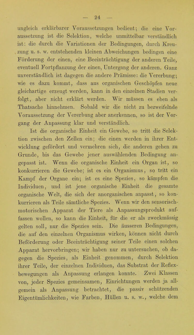 ungleich erklärbarer Voraussetzungen bedient; die eine Vor- aussetzung ist die Selektion, welche unmittelbar verständlich ist: die durch die Variationen der Bedingungen, durch Kreu- zung u. s. w. entstehenden kleinen Abweichungen bedingen eine Förderung der einen, eine Beeinträchtigung der anderen Teile, eventuell Fortpflanzung der einen, Untergang der anderen. Ganz unverständlich ist dagegen die andere Prämisse: die Vererbung; wie es dazu kommt, dass aus organischen Geschöpfen neue gleichartige erzeugt werden, kann in den einzelnen Stadien ver- folgt, aber nicht erklärt werden. Wir müssen es eben als Tliatsache hinnehmen. Sobald wir die nicht zu bezweifelnde Voraussetzung der Vererbung aber anerkennen, so ist der Vor- gang der Anpassung klar und verständlich. Ist die organische Einheit ein Gewebe, so tritt die Selek- tion zwischen den Zellen ein; die einen werden in ihrer Ent- wicklung gefördert und vermehren sich, die anderen gehen zu Grunde, bis das Gewebe jener auswählenden Bedingung an- gepasst ist. Wenn die organische Einheit ein Organ ist, so konkurrieren die Gewebe; ist es ein Organismus, so tritt ein Kampf der Organe ein; ist es eine Spezies, so kämpfen die Individuen, und ist jene organische Einheit die gesamte organische Welt, die sich der anorganischen anpasst, so kon- kurrieren als Teile sämtliche Spezies. Wenn wir den sensorisch- motorischen Apparat der Tiere als Anpassungsprodukt auf- fassen wollen, so kann die Einheit, für die er als zweckmässig gelten soll, nur die Spezies sein. Die äusseren Bedingungen, die auf den einzelnen Organismus wirken, können nicht durch Beförderung oder Beeinträchtigung seiner Teile einen solchen Apparat hervorbringen; wir haben nur zu untersuchen, ob da- gegen die Spezies, als Einheit genommen, durch Selektion ihrer Teile, der einzelnen Individuen, das Substrat der Reflex- bewegungen als Anpassung erlangen konnte. Zwei Klassen von, jeder Spezies gemeinsamen, Einrichtungen werden ja all- gemein als Anpassung betrachtet, die passiv schützenden Eigentümlichkeiten, wie Farben, Hüllen u. s. w., welche dem