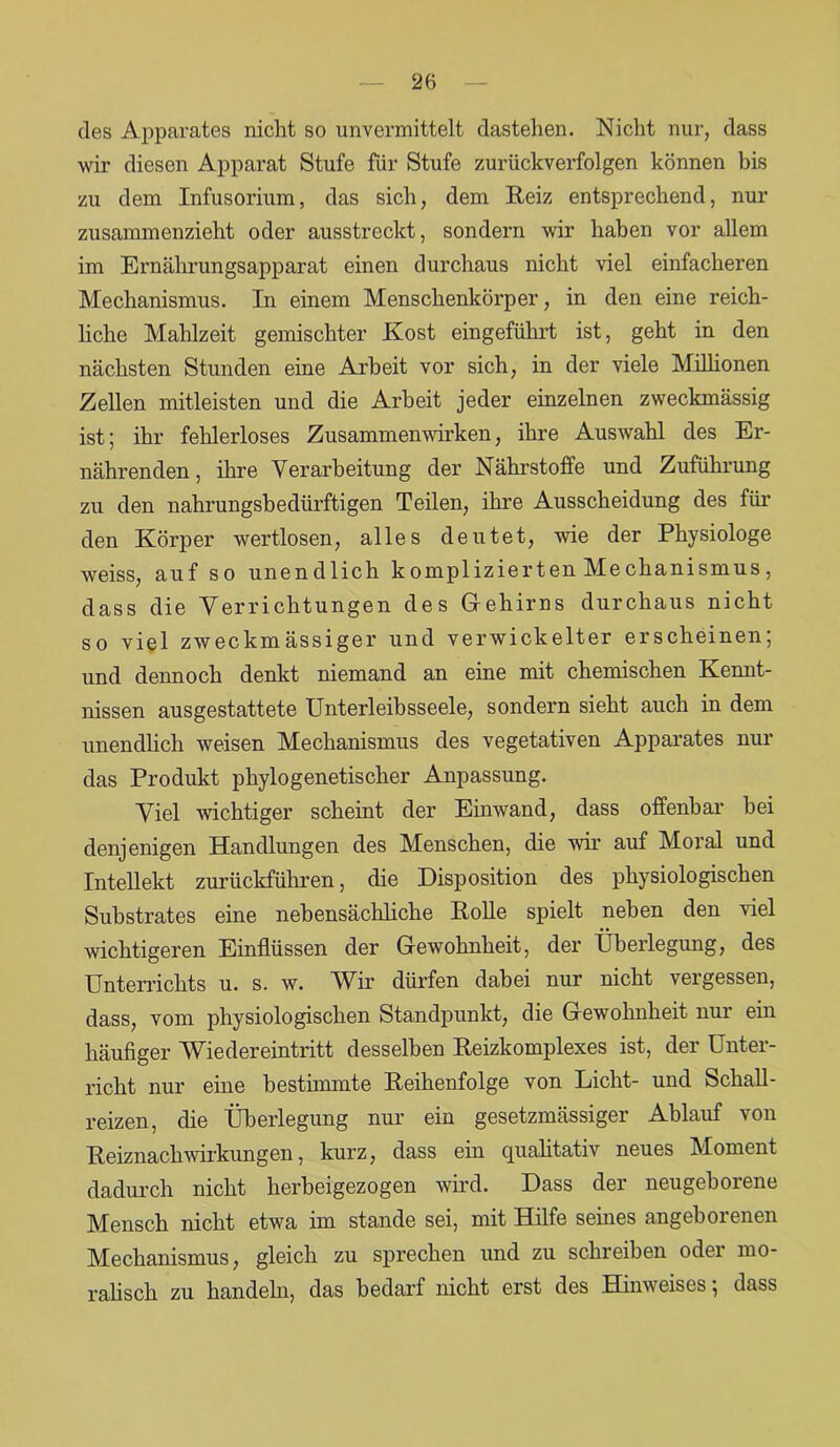 des Apparates nicht so unvermittelt dastehen. Nicht nur, dass wir diesen Apparat Stufe für Stufe zurückverfolgen können bis zu dem Infusorium, das sich, dem Reiz entsprechend, nur zusammenzieht oder ausstreckt, sondern wir haben vor allem im Ernährungsapparat einen durchaus nicht viel einfacheren Mechanismus. In einem Menschenkörper, in den eine reich- liche Mahlzeit gemischter Kost eingeführt ist, geht in den nächsten Stunden eine Arbeit vor sich, in der viele Milhonen Zellen mitleisten und die Arbeit jeder einzelnen zweckmässig ist; ihr fehlerloses Zusammenwirken, ihre Auswahl des Er- nährenden , ihre Verarbeitung der Nährstoffe und Zuführung zu den nahrungsbedürftigen Teilen, ihre Ausscheidung des für den Körper wertlosen, alles deutet, wie der Physiologe weiss, auf so unendlich komplizierten Me chanismus, dass die Verrichtungen des Gehirns durchaus nicht so viel zweckmässiger und verwickelter erscheinen; und dennoch denkt niemand an eine mit chemischen Kennt- nissen ausgestattete Unterleihsseele, sondern sieht auch in dem unendlich weisen Mechanismus des vegetativen Apparates nur das Produkt phylogenetischer Anpassung. Viel wichtiger scheint der Einwand, dass offenbar bei denjenigen Handlungen des Menschen, die wir auf Moral und Intellekt zurückführen, die Disposition des physiologischen Substrates eine nebensächliche Rolle spielt neben den viel wichtigeren Einflüssen der Gewohnheit, der Überlegung, des Unterrichts u. s. w. Wir dürfen dabei nur nicht vergessen, dass, vom physiologischen Standpunkt, die Gewohnheit nur ein häufiger Wiedereintritt desselben Reizkomplexes ist, der Unter- richt nur eine bestimmte Reihenfolge von Licht- und Schall- reizen, die Überlegung nur ein gesetzmässiger Ablauf von Reiznachwirkungen, kurz, dass ein qualitativ neues Moment dadurch nicht herbeigezogen wird. Dass der neugeborene Mensch nicht etwa im stände sei, mit Hilfe seines angeborenen Mechanismus, gleich zu sprechen und zu schreiben odei mo- ralisch zu handeln, das bedarf nicht erst des Hinweises; dass