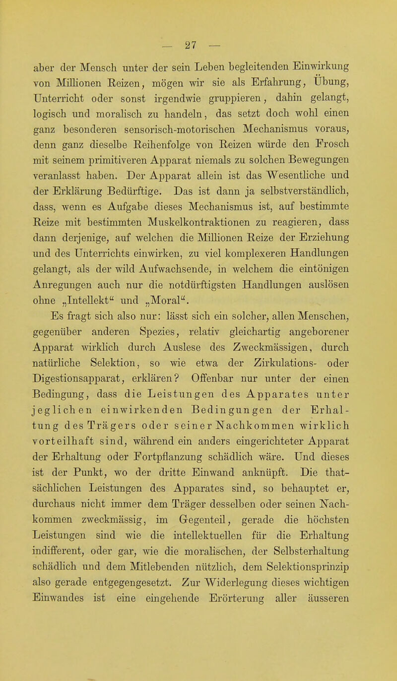 aber der Mensch unter der sein Leben begleitenden Einwirkung von Millionen Reizen, mögen wir sie als Erfahrung, Übung, Unterricht oder sonst irgendwie gruppieren, dahin gelangt, logisch und moralisch zu handeln, das setzt doch wohl einen ganz besonderen sensorisch-motorischen Mechanismus voraus, denn ganz dieselbe Reihenfolge von Reizen würde den Frosch mit seinem primitiveren Apparat niemals zu solchen Bewegungen veranlasst haben. Der Apparat allein ist das Wesentliche und der Erklärung Bedürftige. Das ist dann ja selbstverständlich, dass, wenn es Aufgabe dieses Mechanismus ist, auf bestimmte Reize mit bestimmten Muskelkontraktionen zu reagieren, dass dann derjenige, auf welchen die Millionen Reize der Erziehung und des Unterrichts einwirken, zu viel komplexeren Handlungen gelangt, als der wild Aufwachsende, in welchem die eintönigen Anregungen auch nur die notdürftigsten Handlungen auslösen ohne „Intellekt“ und „Moral“. Es fragt sich also nur: lässt sich ein solcher, allen Menschen, gegenüber anderen Spezies, relativ gleichartig angeborener Apparat wirklich durch Auslese des Zweckmässigen, durch natürliche Selektion, so wie etwa der Zirkidations- oder Digestionsapparat, erklären? Offenbar nur unter der einen Bedingung, dass die Leistungen des Apparates unter jeglichen einwirkenden Bedingungen der Erhal- tung des Trägers oder seiner Nachkommen wirklich vorteilhaft sind, während ein anders eingerichteter Apparat der Erhaltung oder Fortpflanzung schädlich wäre. Und dieses ist der Punkt, wo der dritte Ein wand anknüpft. Die that- sächlichen Leistungen des Apparates sind, so behauptet er, durchaus nicht immer dem Träger desselben oder seinen Nach- kommen zweckmässig, im Gegenteil, gerade die höchsten Leistungen sind wie die intellektuellen für die Erhaltung indifferent, oder gar, wie die moralischen, der Selbsterhaltung schädlich und dem Mitlebenden nützlich, dem Selektionsprinzip also gerade entgegengesetzt. Zur Widerlegung dieses wichtigen Einwandes ist eine eingehende Erörterung aller äusseren