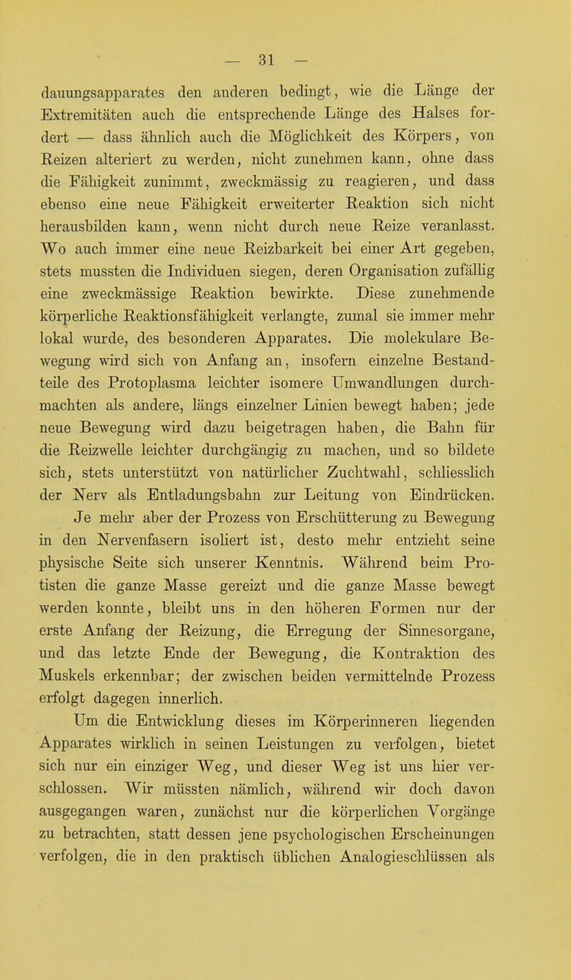 dauungsapparates den anderen bedingt, wie die Länge der Extremitäten auch die entsprechende Länge des Halses for- dert — dass ähnlich auch die Möglichkeit des Körpers, von Reizen alteriert zu werden, nicht zunehmen kann, ohne dass die Fähigkeit zunimmt, zweckmässig zu reagieren, und dass ebenso eine neue Fähigkeit erweiterter Reaktion sich nicht herausbilden kann, wenn nicht durch neue Reize veranlasst. Wo auch immer eine neue Reizbarkeit bei einer Art gegeben, stets mussten die Individuen siegeD, deren Organisation zufällig eine zweckmässige Reaktion bewirkte. Diese zunehmende körperliche Reaktionsfähigkeit verlangte, zumal sie immer mehr lokal wurde, des besonderen Apparates. Die molekulare Be- wegung ward sich von Anfang an, insofern einzelne Bestand- teile des Protoplasma leichter isomere Umwandlungen durch- machten als andere, längs einzelner Linien bewegt haben; jede neue Bewegung wird dazu beigetragen haben, die Bahn für die Reizwelle leichter durchgängig zu machen, und so bildete sich, stets unterstützt von natürlicher Zuchtwahl, schliesslich der Nerv als Entladungsbahn zur Leitung von Eindrücken. Je mehr aber der Prozess von Erschütterung zu Bewegung in den Nervenfasern isoliert ist, desto mehr entzieht seine physische Seite sich unserer Kenntnis. Während beim Pro- tisten die ganze Masse gereizt und die ganze Masse bewegt werden konnte, bleibt uns in den höheren Formen nur der erste Anfang der Reizung, die Erregung der Sinnesorgane, und das letzte Ende der Bewegung, die Kontraktion des Muskels erkennbar; der zwischen beiden vermittelnde Prozess erfolgt dagegen innerlich. Um die Entwicklung dieses im Körperinneren hegenden Apparates wirklich in seinen Leistungen zu verfolgen, bietet sich nur ein einziger Weg, und dieser Weg ist uns hier ver- schlossen. Wir müssten nämlich, während wir doch davon ausgegangen waren, zunächst nur die körperlichen Vorgänge zu betrachten, statt dessen jene psychologischen Erscheinungen verfolgen, die in den praktisch üblichen Analogieschlüssen als