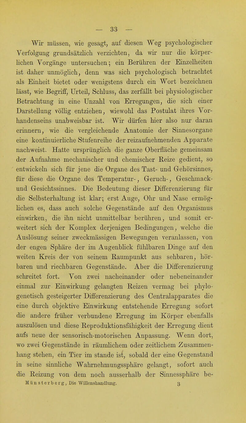 Wir müssen, wie gesagt, auf diesen Weg psychologischer Verfolgung grundsätzlich verzichten, da wir nur die körper- lichen Vorgänge untersuchen; ein Berühren der Einzelheiten ist daher unmöglich, denn was sich psychologisch betrachtet als Einheit bietet oder wenigstens durch ein Wort bezeichnen lässt, wie Begriff, Urteil, Schluss, das zerfällt bei physiologischer Betrachtung in eine Unzahl von Erregungen, die sich einer Darstellung völlig entziehen, wiewohl das Postulat ihres Vor- handenseins unabweisbar ist. Wir dürfen hier also nur daran erinnern, wie die vergleichende Anatomie der Sinnesorgane eine kontinuierliche Stufenreihe der reizaufnehmenden Apparate nachweist. Hatte ursprünglich die ganze Oberfläche gemeinsam der Aufnahme mechanischer und chemischer Reize gedient, so entwickeln sich für jene die Organe des Tast- und Gehörsinnes, für diese die Organe des Temperatur-, Geruch-, Geschmack- und Gesichtssinnes. Die Bedeutung dieser Differenzierung für die Selbsterhaltung ist Idar; erst Auge, Ohr und Nase ermög- lichen es, dass auch solche Gegenstände auf den Organismus einwirken, die ihn nicht unmittelbar berühren, und somit er- weitert sich der Komplex derjenigen Bedingungen, welche die Auslösung seiner zweckmässigen Bewegungen veranlassen, von der engen Sphäre der im Augenblick fühlbaren Dinge auf den weiten Kreis der von seinem Raumpunkt aus sehbaren, hör- baren und riechbaren Gegenstände. Aber die Differenzierung schreitet fort. Von zwei nacheinander oder nebeneinander einmal zur Einwirkung gelangten Reizen vermag bei phylo- genetisch gesteigerter Differenzierung des Centralapparates die eine durch objektive Einwirkung entstehende Erregung sofort die andere früher verbundene Erregung im Körper ebenfalls auszulösen und diese Reproduktionsfähigkeit der Erregung dient aufs neue der sensorisch-motorischen Anpassung. Wenn dort, wo zwei Gegenstände in räumlichem oder zeitlichem Zusammen- hang stehen, ein Tier im stände ist, sobald der eine Gegenstand in seine sinnliche Wahrnehmungssphäre gelangt, sofort auch die Reizung von dem noch ausserhalb der Sinnessphäre be- Miinsterberg, Die Willensliamlliuig. 3